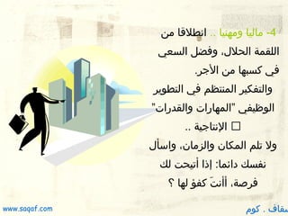 ‫ 4- ماليا ومهنيا .. انطلقا من‬
‫اللقمة الحلل، وفضل السعي‬
‫في كسبها من الجر.‬
‫والتفكير المنتظم في التطوير‬
‫الوظيفي ”المهارات والقدرات”‬
‫‪ ‬النتاجية ..‬
‫ول تلم المكان والزمان، واسأل‬
‫نفسك دائما: إذا أتيحت لك‬
‫فرصة، أأنت كفؤ لها ؟‬
‫ َ‬

‫سقاف . كوم‬

‫‪www.saqaf.com‬‬

 