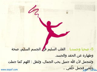 ‫5- صحيا وجسديا .. القلب السليم في الجسم السليم، صحة‬
‫ولطهارة عن الحقد والحسد.‬
‫ولتتجمل لن ا جميل يحب الجمال، ولتقل : اللهم كما جملت‬

‫خلقي فجمل خلقي ..‬
‫يقُ يقُ‬
‫ َ‬
‫سقاف . كوم‬

‫‪www.saqaf.com‬‬

 
