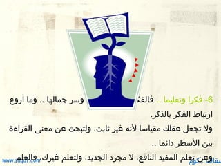 ‫6- فكرا وتعليما .. فالفكر كحل البصيرة، وسر جمالها .. وما أرو ع‬
‫يقُ‬
‫ارتباط الفكر بالذكر.‬
‫ول تجعل عقلك مقياسا لنه غير ثابت، ولتبحث عن معنى القراءة‬
‫بين السطر دائما ..‬

‫وعن تعلم المفيد النافع، ل مجرد الجديد، ولتعلم‬
‫سقاف . كوم‬

‫فالعلم‬
‫غيرك،‪www.saqaf.com‬‬

 