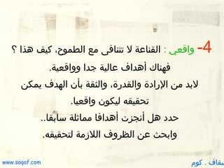 ‫4-‬

‫واقعي : القناعة ل تتنافى مع الطموح، كيف هذا ؟‬
‫فهناك أهداف عالية جدا وواقعية.‬

‫لبد من الرادة والقدرة، والثقة بأن الهدف يمكن‬
‫تحقيقه ليكون واقعيا.‬
‫حدد هل أنجزت أهدافا مماثلة سابقا..‬
‫وابحث عن الظروف اللزمة لتحقيقه.‬

‫سقاف . كوم‬

‫‪www.saqaf.com‬‬

 