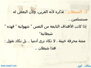 ‫2- الشيطان : نذكره لنه القرين، ولن البعض له‬
‫مستسلمين ..‬
‫إذا كانت الدهداف النابعة من النفس ” شهوانية ” فهذه ”‬
‫شيطانية“‬
‫منتنة محرقة خبيثة ، ل تكاد ترى آدميا .. بل تكاد تقول :‬
‫دهذا شيطان ..‬

‫سقاف . كوم‬

‫‪www.saqaf.com‬‬

 