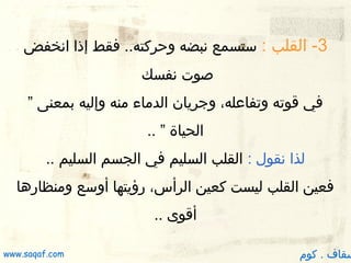 ‫3- القلب : ستسمع نبضه وظحركته.. فقط إذا انخفض‬
‫صوت نفسك‬
‫في قوته وتفاعله، وجريان الدماء منه وإليه بمعنى ”‬
‫الحياة ” ..‬
‫لذا نقول : القلب السليم في الجسم السليم ..‬
‫فعين القلب ليست كعين الرأس، رؤيتها أوسع ومنظاردها‬
‫أقوى ..‬

‫سقاف . كوم‬

‫‪www.saqaf.com‬‬

 