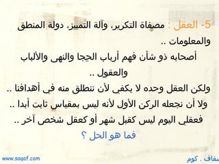 ‫5- العقل : مصفاة التكرير، وآلة التمييز، دولة المنطق‬
‫والمعلومات ..‬
‫أصحابه ذو شأن فهم أرباب الحجا والنهى واللباب‬
‫جِ‬
‫والعقول ..‬
‫ولكن العقل وظحده ل يكفي لن ننطلق منه في أدهدافنا ..‬
‫ول أن نجعله الركن الول لنه ليس بمقياس ثابت أبدا ..‬
‫فعقلي اليوم ليس كقبل شهر أو كعقل شخص آخر ..‬
‫فما دهو الحل ؟‬

‫سقاف . كوم‬

‫‪www.saqaf.com‬‬

 