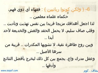 ‫6- ) ولكن كونوا ربانيين ( : فقهاء أي ذوي فهم،‬
‫ظحكماء علماء معلمين ..‬
‫لذا اجعل أدهدافك مزيجا فريدا بين نفس تهذبت وتأدبت ..‬
‫وقلب صاف سليم، ل يحمل الحقد والغش والخديعة لظحد‬
‫أبدا ..‬
‫وبين روح طادهرة نقية، ل تشوبها المكدرات .. قريبة من‬
‫سردها الصيل ..‬
‫وعقل مدرك واع، يجمع بين كل ذلك ليخرج بأفضل النتائج‬
‫وأدقها ..‬

‫سقاف . كوم‬

‫‪www.saqaf.com‬‬

 