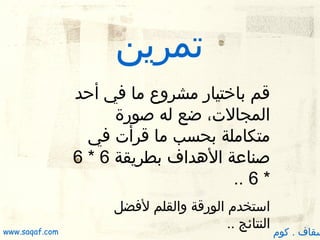 ‫تمرين‬
‫قم باختيار مشروع ما في أظحد‬
‫المجالت، ضع له صورة‬
‫متكاملة بحسب ما قرأت في‬
‫صناعة الدهداف بطريقة 6 * 6‬
‫* 6 ..‬

‫سقاف . كوم‬

‫استخدم الورقة والقلم لفضل‬
‫النتائج ..‬

‫‪www.saqaf.com‬‬

 
