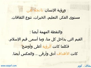 ‫ورؤية النسان ناتجة عن‬
‫مستوى الفكر، التعليم، الخبرات، تنوع الثقافات.‬
‫والنقطة المهمة أيضا :‬
‫القيم التي بدارخل كل منا، وما أسمى قيم السلم.‬
‫فكلما كانت الرؤية أعلى وأوضح‬
‫كانت الدهداف أدق وأرقى .. والعكس أيضا.‬

‫سقاف . كوم‬

‫‪www.saqaf.com‬‬

 