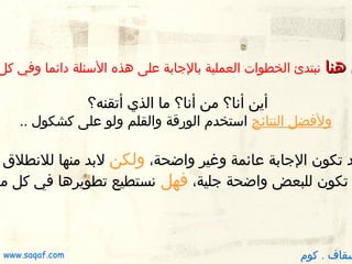 ‫ن دهنا‬

‫نبتدئ الخطوات العملية بالجابة على دهذه السئلة دائما وفي كل‬

‫أين أنا؟ من أنا؟ ما الذي أتقنه؟‬

‫ولفضل النتائج استخدم الورقة والقلم ولو على كشكول ..‬

‫ ‬
‫د تكون الجابة عائمة وغير واضحة، ولكن لبد منها للنطلق‬
‫تكون للبعض واضحة جلية، فهل نستطيع تطويردها في كل مر‬

‫سقاف . كوم‬

‫‪www.saqaf.com‬‬

 