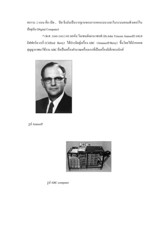 สภาวะ 2 แบบ คือ เปิ ด , ปิ ด จึงนับเป็ นรากฐานของการออกแบบวงจรในระบบคอมพิวเตอร์ ใน
ปัจจุบน (Digital Computer)
ั
* (พ.ศ. 2480-2481) คร.จอห์น วินเซนต์อตานาซอฟ (Dr.John Vincent Atansoff) และค
ลิฟฟอร์ ด แบรี่ (Clifford Berry) ได้ประดิษฐ์เครื่ อง ABC (Atanasoff-Berry) ขึ้นโดยได้นาหลอด
ํ
สุ ญญากาศมาใช้งาน ABC ถือเป็ นเครื่ องคํานวณเครื่ องแรกที่เป็ นเครื่ องอิเล็กทรอนิกส์

รู ป Atansoff

รู ป ABC computer

 