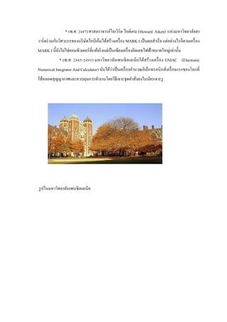 * (พ.ศ. 2487) ศาสตราจารย์โอเวิร์ด ไอด์เคน (Howard Aiken) แห่ งมหาวิทยาลัยฮา
วาร์ ดร่ วมกับวิศวะกรของบริ ษทไอบีเอ็มได้สร้างเครื่ อง MARK I เป็ นผลสําเร็ จ แต่อย่างไรก็ตามเครื่ อง
ั
MARK I นี้ยงไม่ใช่คอมพิวเตอร์ ที่แท้จริ งแต่เป็ นเพียงเครื่ องคิดเลขไฟฟ้าขนาดใหญ่เท่านั้น
ั
* (พ.ศ. 2485-2495) มหาวิทยาลัย เพนซิ ลเลเนี ย ได้สร้ างเครื่ อง ENIAC (Electronic
่
Numerical Integrator And Calculator) นับได้วาเป็ นเครื่ องคํานวณอิเล็กทรอนิ กส์ เครื่ องแรกของโลกที่
ใช้หลอดสุ ญญากาศและควบคุมการทํางานโดยวิธีเจาะชุดคําสั่งลงในบัตรเจาะรู

รู ปในมหาวิทยาลันเพนซิลเลเนีย

 