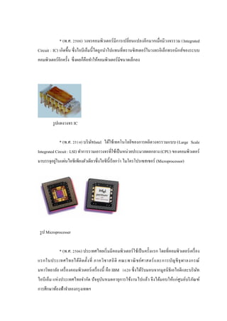* (พ.ศ. 2508) วงจรคอมพิวเตอร์ มีการเปลี่ยนแปลงอีกมากเมื่อมีวงจรรวม (Integrated
Circuit : IC) เกิดขึ้น ซึ่ งไอบีเอ็มนี้ ไดถูกนําไปแทนที่ทรานซิ สเตอร์ ในวงจรอิเล็กทรอนิ กส์ ของระบบ
คอมพิวเตอร์ อีกครั้ง ซึ่ งผลก็คือทําให้คอมพิวเตอร์ มีขนาดเล็กลง

รู ปแผงวงจร IC
* (พ.ศ. 2514) บริ ษท Intel ได้ใช้เทคโนโลยีของการผลิตวงจรรวมแบบ (Large Scale
ั
Integrated Circuit : LSI) ทําการรวมเอาวงจรที่ใช้เป็ นหน่วยประมวลผลกลาง (CPU) ของคอมพิวเตอร์
่
มาบรรจุอยูในแผ่นไอซี เพียงตัวเดียวซึ่ งไอซี น้ ีเรี ยกว่า ไมโครโปรเซสเซอร์ (Microprocessor)

รู ป Microprocesser
* (พ.ศ. 2506) ประเทศไทยเริ่ มมีคอมพิวเตอร์ ใช้เป็ นครั้งแรก โดยที่คอมพิวเตอร์ เครื่ อง
แรกในประเทศไทยได้ ติ ด ตั้ง ที่ ภาควิ ช าสถิ ติ คณะพาณิ ช ย์ศ าสตร์ แ ละการบัญ ชี จุ ฬ าลงกรณ์
มหาวิทยาลัย เครื่ องคอมพิวเตอร์ เครื่ องนี้ คือ IBM 1620 ซึ่ งได้รับมอบจากมูลนิ ธิเอไอดีและบริ ษท
ั
ไอบี เอ็ม แห่ งประเทศไทยจํากัด ปั จจุ บนหมดอายุการใช้งานไปแล้ว จึ งได้มอบให้แก่ศูนย์บริ ภณฑ์
ั
ั
การศึกษาท้องฟ้าจําลองกรุ งเทพฯ

 