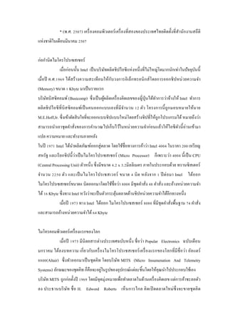 * (พ.ศ. 2507) เครื่ องคอมพิวเตอร์ เครื่ องที่สองของประเทศไทยติดตั้งที่สํานักงานสถึ ติ
แห่งชาติในเดือนมีนาคม 2507
ก่อกํานิดไมโครโปรเซสเซอร์
เมื่อก่อนนั้น Intel เป็ นบริ ษทผลิตชิ ปไอซี แห่ งหนึ่ งที่ไม่ใหญ่โตมากนักเท่าในปั จจุบนนี้
ั
ั
ั
เมื่อปี ค.ศ.1969 ได้สร้างความสะเทื อนให้กบวงการอิ เล็กทรอนิ กส์ โดยการออกชิ ปหน่ วยความจํา
(Memory) ขนาด 1 Kbyte มาเป็ นรายแรก
บริ ษทบิสซิ คอมพ์ (Busicomp) ซึ่ งเป็ นผูผลิตเครื่ องคิดเลขของญี่ปุ่นได้ทาการว่าจ้างให้ Intel ทําการ
ั
้
ํ
ผลิ ตชิ ปไอซี ที่บิส ซิ คอมพ์เป็ นคนออกแบบเองที่ มีจานวน 12 ตัว โครงการนี้ ถูกมอบหมายให้นาย
ํ
M.E.Hoff,Jr. ซึ่ งเข้าตัดสิ นใจที่จะออกแบบชิ ปแบบใหม่โดยสร้างชิ ปที่ให้ถูกโปรแกรมได้ หมายถึงว่า
สามารถนําเอาชุ ดคําสั่งของการคํานวณไปเก็บไว้ในหน่ วยความจําก่ อนแล้วให้ไอซี ตวนี้ อ่านเข้ามา
ั
แปล ความหมาย และทํางานภายหลัง
ในปี 1971 Intel ได้นาผลิตภัณฑ์ออกสู่ ตลาด โดยใช้ชื่อทางการค้าว่า Intel 4004 ในราคา 200 เหรี ยญ
ํ
สหรัฐ และเรี ยกชิ ปนี้ ว่าเป็ นไมโครโปรเซสเซอร์ (Micro Processor) ก็เพราะว่า 4004 นี้ เป็ น CPU
(Central Processing Unit) ตัวหนึ่ง ซึ่ งมีขนาด 4.2 x 3.2มิลลิเมตร ภายในประกอบด้วย ทรานซิ สเตอร์
จํา นวน 2250 ตัว และเป็ นไมโครโปรเซสเวอร์ ขนาด 4 บิ ต หลัง จาก 1 ปี ต่ อมา Intel ได้ออก
ไมโครโปรเซสเซอร์ ขนาด8 บิตออกมาโดยใช้ชื่อว่า 8008 มีชุดคําสั่ง 48 คําสั่ง และอ้างหน่วยความจํา
ได้ 16 Kbyte ซึ่งทาง Intel หวังว่าจะเป็ นตัวกระตุนตลาดด้านชิปหน่วยความจําได้อีกทางหนึ่ง
้
เมื่อปี 1973 ทาง Intel ได้ออก ไมโครโปรเซสเซอร์ 8080 ที่มีชุดคําสั่งพื้นฐาน 74 คําสั่ง
และสามารถอ้างหน่วยความจําได้ 64 Kbyte
ไมโครคอมพิวเตอร์เครื่ องแรกของโลก
เมื่ อปี 1975 มีนิตยสารต่างประเทศฉบับหนึ่ ง ชื่ อว่า Popular Electronics ฉบับเดื อน
มกราคม ได้ลงบทความ เกี่ ย วกับเครื่ องไมโครโปรเซสเซอร์ เครื่ องแรกของโลกที่ มีชื่ อว่า อัล แตร์
8800(Altair) ซึ่ งทําออกมาเป็ นชุ ดคิท โดยบริ ษท MITS (Micro Insumenation And Telemetry
ั
่
Systems) ลักษณะของชุดคิท ก็คือจะอยูในรู ปของอุปกรณ์แต่ละชิ้นโดยให้คุณนําไปประกอบใช้เอง
บริ ษท MITS ถูกก่อตั้งปี 1969 โดยมีจุดมุ่งหมายเพื่อทําตลาดในด้านเครื่ องคิดเลข แต่การค้าชะลอตัว
ั
ลง ประธานบริ ษท ชื่ อ H. Edword Roberts เห็ นการไกล คิ ดเปิ ดตลาดใหม่ ซ่ ึ ง จะขายชุ ดคิ ด
ั

 