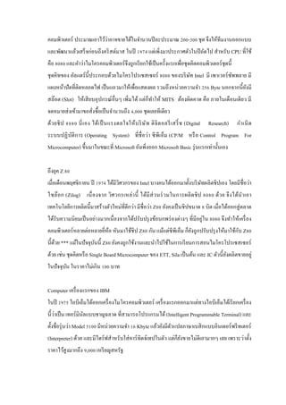 ่
คอมพิวเตอร์ ประมาณเอาไว้วาอาจขายได้ในจํานวนปี ละประมาณ 200-300 ชุด จึงให้ทีมงานออกแบบ
และพัฒนาแล้วเสร็ จก่อนถึงคริ สต์มาส ในปี 1974 แต่เพิ่งมาประกาศตัวในปี ถัดไป สําหรับ CPU ที่ใช้
คือ 8080 และคําว่าไมโครคอมพิวเตอร์ จึงถูกเรี ยกใช้เป็ นครั้งแรกเพื่อชุ ดคิดคอมพิวเตอร์ ชุดนี้
ชุ ดคิทของ อัลแตร์ น้ ี ประกอบด้วยไมโครโปรเซสเซอร์ 8080 ของบริ ษท Intel มี เพาเวอร์ ซพพลาย มี
ั
ั
แผงหน้าปัดที่ติดหลอดไฟ เป็ นแถวมาให้เพื่อแสดงผล รวมถึงหน่วยความจํา 256 Byte นอกจากนี้ ยงมี
ั
สล๊อต (Slot) ให้เสี ยบอุ ปกรณ์ อื่นๆ เพิ่มได้ แต่ก็ทาให้ MITS ต้องผิดคาด คือ ภายในเดือนเดียว มี
ํ
จดหมายส่ งเข้ามาขอสั่งซื้ อเป็ นจํานวนถึง 4,000 ชุดเลยทีเดียว
ด้ว ยชิ ป 8080 นี่ เ อง ได้เ ป็ นแรงดลใจให้บ ริ ษ ั ท ดิ จิ ต อลรี เ สริ์ ช (Digital

Research)

กํา เนิ ด

ระบบปฏิ บติก าร (Operating System) ที่ ชื่ อว่า ซี พีเอ็ม (CP/M หรื อ Control Program For
ั
Microcomputer) ขึ้นมาในขณะที่ Microsoft ยังเพิ่งออก Microsoft Basic รุ่ นแรกเท่านั้นเอง
ถึงยุค Z 80
เมื่อเดือนพฤศจิกายน ปี 1974 ได้มีวศวกรของ Intel บางคนได้ออกมาตั้งบริ ษทผลิตชิ ปเอง โดยมีชื่อว่า
ิ
ั
ไซล๊ อก (Zilog) เนื่ องจาก วิศ วกรเหล่ า นี้ ได้มี ส่ วนร่ วมในการผลิ ต ชิ ป 8080 ด้ว ย จึ ง ได้นํา เอา
เทคโนโลยีการผลิตนี้มาสร้างตัวใหม่ที่ดีกว่า มีชื่อว่า Z80 ยังคงเป็ นชิ ปขนาด 8 บิต เมื่อได้ออกสู่ ตลาด
่
ได้รับความนิ ยมเป็ นอย่างมากเนื่ องจากได้ปรับปรุ งข้อบกพร่ องต่างๆ ที่มีอยูใน 8080 จึงทําให้เครื่ อง
ั
คอมพิวเตอร์ หลายต่อหลายยีหอ หันมาใช้ชิป Z80 กัน แม้แต่ซีพีเอ็ม ก็ยงถูกปรับปรุ งให้มาใช้กบ Z80
่ ้
ั
นี้ดวย *** แม้ในปั จจุบนนี้ Z80 ยังคงถูกใช้งานและนําไปใช้ในการเรี ยนการสอนไมโครโปรเซสเซอร์
้
ั
ด้วย เช่น ชุดคิดหรื อ Single Board Microcomputer ของ ETT, Sila เป็ นต้น และ IC ตัวนี้ ยงผลิตขายอยู่
ั
ในปั จจุบน ในราคาไม่เกิน 100 บาท
ั
Computer เครื่ องแรกของ IBM
ในปี 1975 ไอบีเอ็มได้ออกเครื่ องไมโครคอมพิวเตอร์ เครื่ องแรกออกมาแต่ทางไอบีเอ็มได้เรี ยกเครื่ อง
่
นี้วาเป็ น เทอร์ มินลแบบชาญฉลาด ที่สามารถโปรแกรมได้ (Intelligent Programmable Terminal) และ
ั
ตั้งชื่อรุ่ นว่า Model 5100 มีหน่วยความจํา 16 Kbyte แล้วยังมีตวแปลภาษาเบสิ กแบบอินเตอร์ พรี ทเตอร์
ั
(Interpreter) ด้วย และมีไดร์ ฟสําหรับใส่ คาร์ ทิดจ์เทปในตัว แต่ก็ยงขายไม่ดีเอามากๆ เลย เพราะว่าตั้ง
ั
ราคาไว้สูงมากถึง 9,000 เหรี ยญสหรัฐ

 
