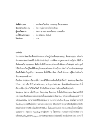 หัวข้ อโครงงาน
ประเภทของโครงงาน
ผู้เสนอโครงงาน
ครู ทปรึกษาโครงงาน
ี่
ปี การศึกษา

:
:
:
:
:

การพัฒนาเว็บบล็อก (WebBlog) ด้วย Wordpress
โครงงานพัฒนาสื่ อเพื่อการศึกษา
นางสาวพรชนก พรหมโสภา ม.5/2 เลขที่29
อาจารย์ณัฐพล บัวพันธ์
2556

บทคัดย่อ
โครงงานการพัฒนาสื่ อเพื่อการศึกษาและการเรี ยนรู ้เว็บบล็อก (WebBlog) ด้วย Wordpress เกี่ยวกับ
ประเภทของคอมพิวเตอร์ น้ ี จัดทําขึ้นโดยมีวตถุประสงค์เพื่อนําเอารู ปแบบการเรี ยนรู ้ยุคใหม่ที่ใช้ใน
ั
สื่ อสังคม หรื อ Social Media ซึ่งเป็ นสื่ อที่ได้รับความสนใจและเป็ นที่นิยมมากในปั จจุบน มาประยุกต์
ั
ให้เข้ากับการเรี ยนรู ้ โดยได้ศึกษารู ปแบบและพัฒนาการเรี ยนรู ้ ในการจัดสร้ างเว็บบล็อก (WebBlog)
ด้วยเว็บไซด์สําเร็ จรู ปที่ชื่อว่า Wordpress ทั้งนี้ ได้ทาการศึกษา ค้นคว้า เนื้ อหาความรู ้ ที่สนใจเกี่ยวกับ
ํ
ประเภทของคอมพิวเตอร์
เว็บบล็อก (WebBlog) เป็ นซอฟต์แวร์ blog ที่ได้รับความนิยมกันไปทัวโลก ซึ่ ง WordPress พัฒนาโดย
่
ใช้ภาษา PHP แล้วให้ใช้งานร่ วมกับระบบฐานข้อมูล เช่ น MySQL ซึ่ งซอฟต์แวร์ WordPress ตัวนี้
ั
เป็ นซอฟต์แวร์ ที่แจกให้ใช้กนได้ฟรี ทําให้มีผนิยมแพร่ หลาย ในประเทศไทยด้วยเช่นกัน
ู้
Wordpress พัฒนามาเพื่อใช้ในการ อัพเดท blog โดยเฉพาะ ดังนั้นตัวโปรแกรมเอง พัฒนามาให้ใช้
งานง่ายดาย โดยมีความง่ายตั้งแต่การติดตั้ง จนกระทังการเขียน blog หรื อการเปลี่ยนรู ปแบบดีไซน์
่
หรื อธี มของ blog ก็สามารถทําได้สะดวกง่ายดาย หากใครเริ่ มสนใจจะทํา blog ลองเริ่ มด้วยการใช้
WordPress ก็คงจะดีไม่นอย มีความสามารถหลากหลาย ปรับแต่งได้ง่าย เหมาะสําหรับผูที่ตองการฝึ ก
้
้ ้
เขียนหรื อศึกษาการสร้างเว็บบล็อก (WebBlog) ที่มีระบบการบริ หาร การจัดการที่ดีเยี่ยมตัวหนึ่งด้วย
คุณสมบัติของ เว็บบล็อก (WebBlog) ทางผูจดทําจึงได ้้จดทําโครงงานคอมพิวเตอร์ การพัฒนาเว็บ
้ั
ั
บล็อก (WebBlog) ด้วย Wordpress เกี่ยวกับประเภทของคอมพิวเตอร์ น้ ี เพื่อเป็ นอีกหนึ่ งแหล่งเรี ยนรู ้ที่

 
