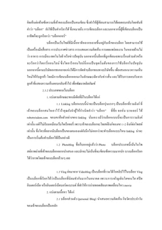คิดเห็นต่อท้ายข้อความที่เจ้าของบล็อกเป็ นคนเขียน ซึ่ งทําให้ผูเ้ ขียนสามารถได้ผลตอบกลับโดยทันที
คําว่า “บล็อก” ยังใช้เป็ นคํากริ ยาได้ ซึ่ งหมายถึ ง การเขียนบล็อก และนอกจากนี้ ผูที่เขียนบล็อกเป็ น
้
อาชีพก็จะถูกเรี ยกว่า “บล็อกเกอร์ ”
ั
บล็อกเป็ นเว็บไซด์ที่มีเนื้ อหาที หลากหลายขึ้นอยู่กบเจ้าของบล็อก โดยสามารถใช้
เป็ นเครื่ องมือสื่ อสาร การประกาศข่าวสาร การแสดงความคิดเห็น การเผยแพร่ ผลงาน ในหลายด้านไม่
ว่า อาหาร การเมือง เทคโนโลยี หรื อข่าวปั จจุบน นอกจากนี้ บล็อกที่ถูกเขียนเฉพาะเรื่ องส่ วนตัวหรื อ
ั
จะเรี ย กว่า ไดอารี่ อ อนไลน์ ซึ่ งไดอารี อ อนไลน์ นี่ เ องเป็ นจุ ด เริ่ ม ต้น ของการใช้บ ล็ อ กในปั จ จุ บ ัน
นอกจากนี้ตามบริ ษทเอกชนหลายแห่งได้มีการจัดทําบล็อกของทางบริ ษทขึ้น เพื่อเสนอแนวความเห็น
ั
ั
ั
ใหม่ให้กบลูกค้า โดยมีการเขียนบล็อกออกมาในลักษณะเดี ยวกับข่าวสั้น และได้รับการตอบรับจาก
ลูกค้าที่แสดงความเห็นตอบกลับเข้าไป เพื่อพัฒนาผลิตภัณฑ์
2.3.2 ประเภทของเว็บบล็อก
1. แบ่งตามลักษณะของมีเดียที่มีในบล็อกได้แก่
1.1 Linklog บล็อกแบบนี้ น่าจะเป็ นบล็อกรุ่ นแรกๆ เป็ นบล็อกที่รวมลิงก์ ที่
เจ้า ของบล็ อ กสนใจเอาไว้ ถ้า คุ ณ ยัง จํา ผู ใ ห้ ก ํา เนิ ด คํา ว่า “บล็ อ ก”
้

ที่ ชื่ อ จอห์ น บาจเจอร์ ได้

robotwisdom.com ของเขาคื อตัวอย่างของ linklog นันเอง แม้ว่าบล็อกแบบนี้ จะเป็ นการรวมลิ งค์
่
เท่านั้น แต่ก็ไม่เรี ยงเหมือนเว็บไดเร็ คทอรี่ เพราะเจ้าของบล็อกจะโพสต์ลิงก์ของเขา 1-2 ลิงก์ต่อโพสต์
เท่านั้น ซึ่ งใครที่อยากมีบล็อกเป็ นของตนเองแต่ยงนึ กไม่ออกว่าจะทําบล็อกแบบไหน linklog น่าจะ
ั
เป็ นการเริ่ มต้นทําบล็อกได้เป็ นอย่างดี
1.2 Photoblog ชื่ อก็บอกอยู่แล้วว่า Photo

บล็อกประเภทนี้ เน้นในโพ

สต์ภาพถ่ายที่เจ้าของบล็อกอยากนําเสนอ และมักจะไม่เน้นที่จะเขียนข้อความมากนัก บางบล็อกเรี ยก
่
ได้วาภาพโดยเจ้าของบล็อกล้วนๆ เลย
1.3 Vlog ย่อมาจาก Videoblog เป็ นบล็อกที่รวมวิดีโอคลิปไว้ในบล็อก Vlog
เป็ นบล็อกที่ เรี ยกได้ว่า เป็ นบล็อกที่ นิยมทํา กันมากในอนาคต เพราะการเจริ ญเติ บโตของไฮ สปี ด
อินเตอร์ เน็ต หรื ออินเตอร์ เน็ตบอร์ ดแบรนด์ ที่ทาให้การถ่ายทอดเสี ยงภาพเคลื่อนไหว movie
ํ
2. แบ่งตามเนื้อหา ได้แก่
2.1 บล็อกส่ วนตัว (personal Blog) นําเสนอความคิดเห็น กิจวัตรประจําวัน
ของเจ้าของบล็อกเป็ นหลัก

 