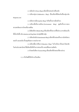 2.2 บล็อกข่าว (News Blog) บล็อกที่นาเสนอข่าวเป็ นหลัก
ํ
2.3 บล็อกกลุ่ม (Collaborative Blog) เป็ นบล็อกที่เขียนกันเป็ นกลุ่ม เช่ น
blognone.com
2.4 บล็อกการเมือง (politic Blog) ว่าด้วยเรื่ องการเมืองล้วนๆ
2.5 บล็ อ กเพื่ อ สิ่ ง แวดล้อม (Environment Blog) พู ดถึ งเรื่ อ งราวของ
ธรรมชาติและการรักษาสิ่ งแวดล้อม
2.6 มีเดียบล็อก (Media Blog) เป็ นบล็อกที่วิเคราะห์สื่อต่างๆ สารคดีและสิ่ ง
ที่เกี่ยวกับสื่ อ เช่น oknation.net/blog/black ของสุ ทธิ ชย หยุน
ั ่
2.7 บล็อกบันเทิง (Enterainment Blog) บล็อกที่นาเสนอเรื่ องราวบันเทิงทาง
ํ
จอแก้ว และจอเงิน เรื่ องซุ บซิ บดารา กองถ่าย ฯลฯ
2.8 บล็อกเพื่อการศึกษา (Education Blog) ในโรงเรี ยน หรื อมหาวิทยาลัย
ในต่างประเทศ มักจะใช้บล็อกเป็ นสื่ อในการสอนหรื อ แลกเปลี่ยนความคิดกัน
2.9 ติวเตอร์บล็อก (Tutorial Blog) เป็ นบล็อกที่นาเสนอวิธีการต่างๆ
ํ
2.3.3 เว็บไซด์ที่ให้บริ การเว็บบล็อก

 