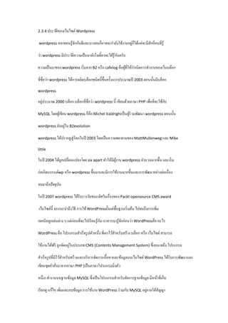 2.3.4 ประวัติของเว็บไซต์ Wordpress

่
wordpress หลายคนรู ้จกกันดีและบางคนก็อาจจะกําลังใช้งานอยูก็ได้แต่จะมีสกกี่คนที่รู้
ั
ั
ั
ว่า wordpress มีประวัติความเป็ นมายังไงเดี๋ยวจะได้รู้กนครับ
ํ
ความเป็ นมาของ wordpress เริ่ มจาก B2 หรื อ cafelog คือผูที่ให้กาเนิดการทํางานของเว็บบล๊อก
้
ที่ชื่อว่า wordpress ได้การผลิตบล็อกชนิดนี้ข้ ึนครั้งแรกประมาณปี 2003 ตอนนั้นมีบล็อก
wordpress

่
ั
อยูประมาณ 2000 บล็อก บล็อกที่ชื่อว่า wordpress นี้ เขียนด้วยภาษา PHP เพื่อที่จะใช้กบ
MySQL โดยผูเ้ ขียน wordpress ก็คือ Michel Valdrighiเป็ นผูร่วมพัฒนา wordpress ตอนนั้น
้

่
wordpress ยังอยูใน B2evolution
wordpress ได้ปรากฏสู่ โลกในปี 2003 โดยเป็ นความพยายามของ MattMullenweg และ Mike
little

ในปี 2004 ได้ถูกเปลี่ยนแปลงโดย six apart ทําให้มีผงาน wordpress จํานวนมากขึ้น และเริ่ ม
ู้
ก่อเกิดแบรนด์wp หรื อ wordpress ขึ้นมาและมีการใช้งานมากขึ้นและการพัฒนาอย่างต่อเนื่อง
จนมาถึงปัจจุบน
ั
ในปี 2007 wordpress ได้รับรางวัลชนะเลิศในเรื่ องของ Packt opensource CMS award
เว็บไซต์น้ ี จะแนะนําถึงวิธี การใช้ WordPressตั้งแต่พ้ืนฐานเริ่ มต้น ไปจนถึงการเพิม
่
ั
เทคนิคลูกเล่นต่าง ๆ แต่ก่อนที่จะไปเรี ยนรู ้กน เราควรมารู ้จกก่อนว่า WordPressคือ อะไร
ั
WordPress คือ โปรแกรมสําเร็ จรู ปตัวหนึ่ ง ที่เอาไว้สาหรับสร้าง บล็อก หรื อ เว็บไซต์ สามารถ
ํ

่
ใช้งานได้ฟรี ถูกจัดอยูในประเภท CMS (Contents Management System) ซึ่งหมายถึง โปรแกรม
สําเร็ จรู ปที่มีไว้สาหรับสร้างและบริ หารจัดการเนื้อหาและข้อมูลบนเว็บไซต์ WordPress ได้รับการพัฒนาและ
ํ
เขียนชุดคําสังมาจากภาษา PHP (เป็ นภาษาโปรแกรมมิ่งตัว
่
หนึ่ง) ทํางานบนฐานข้อมูล MySQL ซึ่งเป็ นโปรแกรมสําหรับจัดการฐานข้อมูล มีหน้าที่เก็บ
่
เรี ยกดู แก้ไข เพิมและลบข้อมูล การใช้งาน WordPress ร่ วมกับ MySQL อยูภายใต้สญญา
ั
่

 