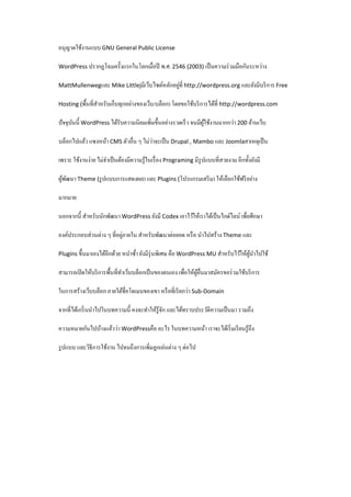 อนุญาตใช้งานแบบ GNU General Public License
WordPress ปรากฏโฉมครั้งแรกในโลกเมื่อปี

พ.ศ. 2546 (2003) เป็ นความร่ วมมือกันระหว่าง

่
MattMullenwegและ Mike Littlejมีเว็บไซต์หลักอยูที่ http://wordpress.org และยังมีบริ การ Free
Hosting (พื้นที่สาหรับเก็บทุกอย่างของเว็บ/บล็อก) โดยขอใช้บริ การได้ที่ http://wordpress.com
ํ

ปั จจุบนนี้ WordPress ได้รับความนิยมเพิ่มขึ้นอย่างรวดเร็ ว จนมีผใช้งานมากกว่า 200 ล้านเว็บ
ั
ู้
่
บล็อกไปแล้ว แซงหน้า CMS ตัวอื่น ๆ ไม่วาจะเป็ น Drupal , Mambo และ Joomlaสาเหตุเป็ น
เพราะ ใช้งานง่าย ไม่จาเป็ นต้องมีความรู ้ในเรื่ อง Programing มีรูปแบบที่สวยงาม อีกทั้งยังมี
ํ
ผูพฒนา Theme (รู ปแบบการแสดงผล) และ Plugins (โปรแกรมเสริ ม) ให้เลือกใช้ฟรี อย่าง
้ ั
มากมาย
นอกจากนี้ สําหรับนักพัฒนา WordPress ยังมี Codex เอาไว้ให้เราได้เป็ นไกด์ไลน์ เพื่อศึกษา
่
องค์ประกอบส่วนต่าง ๆ ที่อยูภายใน สําหรับพัฒนาต่อยอด หรื อ นําไปสร้าง Theme และ
ํ
Plugins ขึ้นมาเองได้อีกด้วย หนําซ้า ยังมีรุ่นพิเศษ คือ WordPress MU สําหรับไว้ให้ผนาไปใช้
ู้ ํ
สามารถเปิ ดให้บริ การพื้นที่ทาเว็บบล็อกเป็ นของตนเอง เพื่อให้ผอื่นมาสมัครขอร่ วมใช้บริ การ
ํ
ู้
ในการสร้างเว็บบล็อก ภายใต้ชื่อโดเมนของเขา หรื อที่เรี ยกว่า Sub-Domain
จากที่ได้เกริ่ นนําไปในบทความนี้ คงจะทําให้รู้จก และได้ทราบประวัติความเป็ นมา รวมถึง
ั
ความหมายกันไปบ้างแล้วว่า WordPressคือ อะไร ในบทความหน้า เราจะได้เริ่ มเรี ยนรู ้ถึง
รู ปแบบ และวิธีการใช้งาน ไปจนถึงการเพิ่มลูกเล่นต่าง ๆ ต่อไป

 