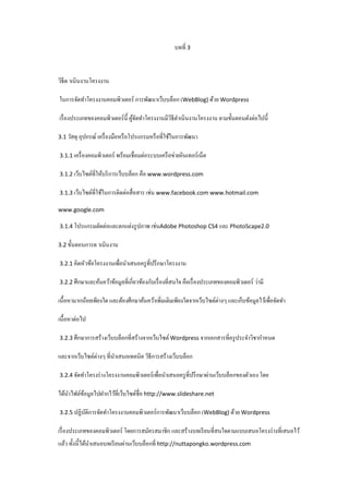 บทที่ 3

วิธีด าเนินงานโครงงาน
ในการจัดทําโครงงานคอมพิวเตอร์ การพัฒนาเว็บบล็อก (WebBlog) ด้วย Wordpress
เรื่ องประเภทของคอมพิวเตอร์น้ ี ผูจดทําโครงงานมีวธีดาเนินงานโครงงาน ตามขั้นตอนดังต่อไปนี้
้ั
ิ ํ
3.1 วัสดุ อุปกรณ์ เครื่ องมือหรื อโปรแกรมหรื อที่ใช้ในการพัฒนา
3.1.1 เครื่ องคอมพิวเตอร์ พร้อมเชื่อมต่อระบบเครื อข่ายอินเทอร์ เน็ต
3.1.2 เว็บไซต์ที่ให้บริ การเว็บบล็อก คือ www.wordpress.com
3.1.3 เว็บไซต์ที่ใช้ในการติดต่อสื่ อสาร เช่น www.facebook.com www.hotmail.com
www.google.com
3.1.4 โปรแกรมตัดต่อและตกแต่งรู ปภาพ เช่นAdobe Photoshop CS4 และ PhotoScape2.0
3.2 ขั้นตอนการด าเนินงาน
3.2.1 คิดหัวข้อโครงงานเพื่อนําเสนอครู ที่ปรึ กษาโครงงาน
3.2.2 ศึกษาและค้นคว้าข้อมูลที่เกี่ยวข้องกับเรื่ องที่สนใจ คือเรื่ องประเภทของคอมพิวเตอร์ ว่ามี

เนื้อหามากน้อยเพียงใด และต้องศึกษาค้นคว้าเพิมเติมเพียงใดจากเว็บไซต์ต่างๆ และเก็บข้อมูลไว้เพือจัดทํา
่
่
เนื้อหาต่อไป
3.2.3 ศึกษาการสร้างเว็บบล็อกที่สร้างจากเว็บไซต์ Wordpress จากเอกสารที่ครู ประจําวิชากําหนด

และจากเว็บไซต์ต่างๆ ที่นาเสนอเทคนิค วิธีการสร้างเว็บบล็อก
ํ
3.2.4 จัดทําโครงร่ างโครงงานคอมพิวเตอร์ เพื่อนําเสนอครู ที่ปรึ กษาผ่านเว็บบล็อกของตัวเอง โดย

ได้นาไฟล์ขอมูลไปฝากไว้ที่เว็บไซต์ชื่อ http://www.slideshare.net
ํ
้
3.2.5 ปฏิบติการจัดทําโครงงานคอมพิวเตอร์ การพัฒนาเว็บบล็อก (WebBlog) ด้วย Wordpress
ั

เรื่ องประเภทของคอมพิวเตอร์ โดยการสมัครสมาชิก และสร้างบทเรี ยนที่สนใจตามแบบเสนอโครงร่ างที่เสนอไว้
แล้ว ทั้งนี้ได้นาเสนอบทเรี ยนผ่านเว็บบล็อกที่ http://nuttapongko.wordpress.com
ํ

 