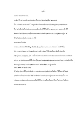 บทที่ 4
ผลการด าเนินงานโครงงาน
การจัดทําโครงงานคอมพิวเตอร์การพัฒนาเว็บบล็อก (WebBlog) ด้วย Wordpress
เรื่ อง ประเภทของคอมพิวเตอร์น้ ี มีวตถุประสงค์เพื่อพัฒนาเว็บบล็อก (WebBlog) ด้วยWordpress และ
ั
ค้นคว้าเรื่ องที่สนใจเกี่ยวกับประเภทของคอมพิวเตอร์ เพื่อให้ผจดทําโครงงานสามารถนํามาประยุกต์ใช้ให้
ู้ ั
เข้ากับการเรี ยนรู ้ของตนเองมากยิงขึ้น ตลอดจนสามารถติดต่อสื่ อสารกันได้ระหว่างครู เพื่อนและผูสนใจ
้
่
ทัวไป ซึ่งมีผลการดําเนินงานโครงงาน ดังนี้
่
ผลการพัฒนาเว็บบล็อก
การพัฒนาเว็บบล็อก (WebBlog) ด้วย Wordpressเรื่ องประเภทของคอมพิวเตอร์น้ ี ผูจดทําได้เริ่ ม
้ั
ดําเนินงานตามขั้นตอนการดําเนินงานที่เสนอในบทที่ 3 แล้ว แล้วได้สมัครเป็ นสมาชิกเว็บบล็อกที่ชื่อ
http://www.wordpress.com จากนั้นได้นาเสนอเผยแพร่ ผลงานผ่านเครื อข่ายอินเทอร์ เน็ต ที่สามารถเข้าถึงได้
ํ

ทุกที่ทุกเวลา โดยได้นาเผยแพร่ ที่เว็บบล็อกชื่อhttp://nuttapongko.wordpress.comซึ่งสามารถเชื่อมต่อกับสื่ อ
ํ
สังคมในรู ปแบบของ Social Media ประเภทเว็บไซต์facebook ของผูจดทําที่ชื่อ
้ั
http://www.facebook.com/

อัศวินปุตตาปวนทั้งนี้เว็บบล็อกดังกล่าว สามารถจัดการและเชื่อมต่อกับเว็บไซต์อื่นๆ ได้เป็ นอย่างดีโดยทั้ง
ครู ที่ปรึ กษา เพื่อนๆในห้องเรี ยนได้เข้าไปมีส่วนร่ วมในการจัดการเรี ยนรู ้ โดยแสดงความเห็นในเนื้อหาและ
รู ปแบบของการนําเสนออย่างหลากหลาย ซึ่งทําให้เกิดการเรี ยนรู ้และเป็ นแหล่งเรี ยนรู ้ในโลกออนไลน์อย่าง
หลากหลายและรวดเร็ ว

 