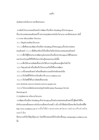 บทที่ 5
สรุ ปผลการดําเนินงาน และข้อเสนอแนะ
การจัดทําโครงงานคอมพิวเตอร์การพัฒนาเว็บบล็อก (WebBlog) ด้วย Wordpress
เรื่ อง ประเภทของคอมพิวเตอร์ น้ ี สามารถสรุ ปผลการดําเนินโครงงาน และข้อเสนอแนะ ดังนี้
5.1 การด าเนินงานจัดท าโครงงาน
5.1.1 วัตถุประสงค์ของโครงงาน
5.1.1.1 เพื่อศึกษาและพัฒนาเว็บบล็อก (WebBlog) ด้วยWordpressเรื่ องประเภทของ
คอมพิวเตอร์ 5.1.1.2 เพื่อศึกษาค้นคว้าเรื่ องที่สนใจเกี่ยวกับประเภทของคอมพิวเตอร์
5.1.1.3 เพื่อให้ผเู ้ รี ยนสามารถพัฒนารู ปแบบของเว็บบล็อกจากWordpressได้ดวยตนเอง
้
และนํามาประยุกต์ใช้ให้เข้ากับการเรี ยนรู ้ของตนเองมากยิงขึ้น
่
5.1.1.4 เพื่อให้สามารถติดต่อสื่ อสารกันได้ระหว่างครู เพื่อนและผูสนใจทัวไป
้
่
5.2.2 วัสดุ อุปกรณ์ เครื่ องมือหรื อโปรแกรมหรื อที่ใช้ในการพัฒนา
5.2.1.1 เครื่ องคอมพิวเตอร์ พร้อมเชื่อมต่อระบบเครื อข่ายอินเทอร์ เน็ต
5.2.1.2 เว็บไซต์ที่ให้บริ การเว็บบล็อก คือ www.wordpress.com
5.2.1.3 เว็บไซต์ที่ใช้ในการติดต่อสื่ อสารเช่น
www.facebook.comwww.hotmail.comwww.google.com
5.2.2.4 โปรแกรมตัดต่อและตกแต่งรู ปภาพเช่นAdobe Photoshop CS4 และ
PhotoScape2.0
5.2 สรุ ปผลการด าเนินงานโครงงาน
การพัฒนาเว็บบล็อก (WebBlog) ด้วย Wordpressเรื่ องประเภทของคอมพิวเตอร์ น้ ี ผูจดทําได้เริ่ ม
้ั
ดําเนินงานตามขั้นตอนการดําเนิ นงานที่เสนอในบทที่ 3 แล้ว แล้วได้สมัครเป็ นสมาชิกเว็บบล็อกที่ชื่อ
http://www.wordpress.com จ า ก นั้ น ไ ด้ นํ า เ ส น อ เ ผ ย แ พ ร่ ผ ล ง า น ผ่ า น เ ค รื อ ข่ า ย อิ น
เ ท อ ร์ เ น็ ต
ที่สามารถเข้าถึงได้ทุกที่ทุกเวลา โดยได้นาเผยแพร่ ที่เว็บบล็อกชื่ อhttp://nuttapongko.wordpress.com
ํ
ซึ่ง

 