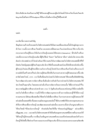 มีประสิ ทธิ ภาพ ส่ งเสริ มความใฝ่ รู ้ ใฝ่ เรี ยนของผูเ้ รี ยนและผูสนใจโดยทัวไปหากใครเริ่ มสนใจจะทํา
้
่
blog ลองเริ่ มด้วยการใช้ Wordpress ก็เป็ นการเริ่ มต้นการเรี ยนรู ้ได้เป็ นอย่างดี

บทที่ 1
บทนํา
แนวคิด ที่มา และความสําคัญ
ปั จจุบนความก้าวหน้าทางเทคโนโลยีสารสนเทศก่อให้เกิดความเปลี่ยนแปลงครั้งยิ่งใหญ่ต่อทุกวงการ
ั
ทั่ว โลก รวมทั้ง วงการศึ ก ษาไทยด้ว ย และผลพวงที่ ติ ด ตามมาในแง่ เ ทคนิ ค และวิ ธี ก ารเกี่ ย วกับ
ํ
กระบวนการเรี ยนรู ้คือแนวโน้มในการเรี ยนรู ้ แบบตอบโต้สองทาง (Interactive) ที่กาลังก้าวเข้ามา
แทนที่กระบวนการเรี ยนรู ้แบบเดิม ที่ผูรับได้แต่ “รับเอา” โดยไม่อาจ “เลือก” แต่อย่างใด จากแนวคิด
้
ดังกล่าว ประเทศต่างๆ ทัวโลกต่างหันมาให้ความสนใจในการพัฒนาเทคโนโลยีสารสนเทศเพื่อใช้ให้
่
เกิดประโยชน์สูงสุ ดแก่ผูเ้ รี ยนในทุกระดับ มีการใช้เครื่ องคอมพิวเตอร์ และสื่ ออิเล็กทรอนิ กส์ มากขึ้น
ผูเ้ รี ย นรุ่ นใหม่ จะเป็ นผูเ้ รี ย นที่ มี ค วามรั ก การเรี ยนรู ้ มี หลัก ในการศึ ก ษาค้นคว้า อย่า งเป็ นระบบ มี
ความคิดริ เริ่ มสร้างสรรค์ใหม่ๆ มีความรู ้ทกษะที่จาเป็ นในการแสวงหาความรู ้ดวยตนเองมากขึ้น (ลัด
ั
ํ
้
ดาวัลย์ เพชรโรจน์ , 2539 : 122) จึงเป็ นที่ยอมรับว่าเทคโนโลยีสารสนเทศ ได้กลายเป็ นปั จจัยทีสําคัญ
ในการพัฒนาประเทศ การจัดการศึกษาจึงต้องมีการปรับตัวในการนําเทคโนโลยีสารสนเทศมาใช้
ประโยชน์ในทุ กๆด้าน โดยเฉพาะอย่างยิ่ง ด้านการจัดการเรี ยนการสอนนั้น ได้มีการกําหนดไว้ใน
พระราชบัญญัติก ารศึ ก ษาแห่ ง ชาติ พ.ศ. 2542 ว่า รั ฐต้องส่ ง เสริ ม และสนับ สนุ นให้มี การผลิ ตสื่ อ
เทคโนโลยี เ พื่ อ การศึ ก ษา รวมทั้ง ให้ มี ก ารพัฒ นาบุ ค คลากรด้า นการผลิ ต และผู ้ใ ช้ใ ห้ มี ค วามรู ้
ความสามารถ มีทกษะเพียงพอที่จะใช้เทคโนโลยีเพื่อการศึกษา ในการแสวงหาความรู ้ดวยตนเองได้
ั
้
อย่างต่อเนื่องตลอดชีวต ซึ่ งเจตนารมณ์ของกฎหมายฉบับนี้ ได้ประกาศชัดให้ประชากรทุกคนสามารถ
ิ
เข้าถึงการศึกษาเพื่อการเรี ยนรู ้ และพัฒนาตนเองอย่างต่อเนื่ อง และสาระทั้งปวงในกฎหมายต้องการ
ให้คนไทยมี “ชี วิตแห่ งการเรี ยนรู ้ ” ทําแผ่นดิ นไทยให้เป็ น “สังคมแห่ งภู มิปัญญา” อย่างแท้จริ ง
(ปัญญาพล, 2542 : 100) เทคโนโลยีสารสนเทศ ทําให้เกิดสังคมยุคสารสนเทศที่มีสรรพสิ่ งมากมายให้
ได้เรี ยนรู ้ ไม่รู้จกหมดสิ้ น การเชื่ อมโยงข้อมู ลสารสนเทศด้วยระบบเครื อข่ายคอมพิวเตอร์ สร้ างการ
ั
เรี ยนรู ้ให้เกิดขึ้นได้อย่างกว้างขวางและกระจายไปทุกระดับ ทั้งในระบบและนอกระบบตามอัธยาศัย

 