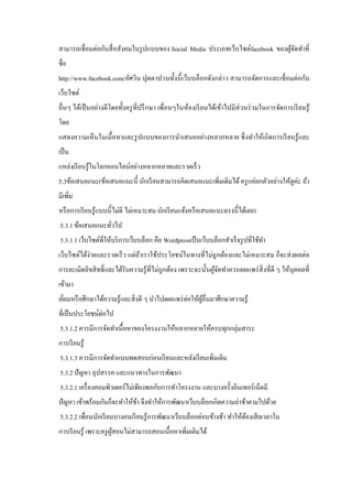 สามารถเชื่ อมต่อกับสื่ อสังคมในรู ปแบบของ Social Media ประเภทเว็บไซต์facebook ของผูจดทําที่
้ั
ชื่อ
http://www.facebook.com/อัศวิน ปุตตาปวนทั้งนี้ เว็บบล็อกดังกล่าว สามารถจัดการและเชื่ อมต่อกับ
เว็บไซต์
อื่นๆ ได้เป็ นอย่างดี โดยทั้งครู ที่ปรึ กษา เพื่อนๆในห้องเรี ยนได้เข้าไปมีส่วนร่ วมในการจัดการเรี ยนรู ้
โดย
แสดงความเห็นในเนื้ อหาและรู ปแบบของการนําเสนออย่างหลากหลาย ซึ่ งทําให้เกิ ดการเรี ยนรู ้และ
เป็ น
แหล่งเรี ยนรู ้ในโลกออนไลน์อย่างหลากหลายและรวดเร็ ว
5.3ข้อเสนอแนะ(ข้อเสนอแนะนี้ นักเรี ยนสามารถคิดเสนอแนะเพิ่มเติมได้ ครู แค่ยกตัวอย่างให้ดูค่ะ ถ้า
มีเพิ่ม
หรื อการเรี ยนรู ้แบบนี้ไม่ดี ไม่เหมาะสม นักเรี ยนแจ้งหรื อเสนอแนะตรงนี้ได้เลย)
5.3.1 ข้อเสนอแนะทัวไป
่
5.3.1.1 เว็บไซต์ที่ให้บริ การเว็บบล็อก คือ Wordpressเป็ นเว็บบล็อกสําเร็ จรู ปที่ใช้ทา
ํ
เว็บไซต์ได้ง่ายและรวดเร็ ว แต่ถาเราใช้ประโยชน์ในทางที่ไม่ถูกต้องและไม่เหมาะสม ก็จะส่ งผลต่อ
้
การละเมิดลิขสิ ทธิ์ และได้รับความรู ้ที่ไม่ถูกต้อง เพราะฉะนั้นผูจดทําควรเผยแพร่ สิ่งที่ดี ๆ ให้บุคคลที่
้ั
เข้ามา
เยียมหรื อศึกษาได้ความรู ้และสิ่ งดี ๆ นําไปเผยแพร่ ต่อให้ผอื่นมาศึกษาความรู ้
่
ู้
ที่เป็ นประโยชน์ต่อไป
5.3.1.2 ควรมีการจัดทําเนื้อหาของโครงงานให้หลากหลายให้ครบทุกกลุ่มสาระ
การเรี ยนรู ้
5.3.1.3 ควรมีการจัดทําแบบทดสอบก่อนเรี ยนและหลังเรี ยนเพิ่มเติม
5.3.2 ปัญหา อุปสรรค และแนวทางในการพัฒนา
5.3.2.1 เครื่ องคอมพิวเตอร์ ไม่เพียงพอกับการทําโครงงาน และบางครั้งอินเทอร์ เน็ตมี
ปั ญหา เข้าพร้อมกันก็จะทําให้ชา จึงทําให้การพัฒนาเว็บบล็อกเกิดความล่าช้าตามไปด้วย
้
5.3.2.2 เพื่อนนักเรี ยนบางคนเรี ยนรู ้การพัฒนาเว็บบล็อกค่อนข้างช้า ทําให้ตองเสี ยเวลาใน
้
การเรี ยนรู ้ เพราะครู ผสอนไม่สามารถสอนเนื้อหาเพิ่มเติมได้
ู้

 