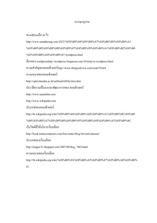 บรรณานุกรม
WordPressคือ อะไร
http://www.nampheung.com/1032/%E0%B8%84%E0%B8%A7%E0%B8%B2%E0%B8%A1
%E0%B9%80%E0%B8%9B%E0%B9%87%E0%B8%99%E0%B8%A1%E0%B8%B2%E0%B8
%82%E0%B8%AD%E0%B8%87-wordpress.html
ที่มาของ wordpresshttp://wordpress.9supawat.com/10/what-is-wordpress.html
ความสําคัญของคอมพิวเตอร์ http://www.thaigoodview.com/node/91664
ความหมายของคอมพิวเตอร์
http://cptd.chandra.ac.th/selfstud/it4life/intro.htm
ประวัติความเป็ นมาและพัฒนาการของ คอมพิวเตอร์
http://www.sanambin.com
http://www.wikipedia.com
ประเภทของคอมพิวเตอร์
http://th.wikipedia.org/wiki/%E0%B8%84%E0%B8%AD%E0%B8%A1%E0%B8%9E%E0%B8
%B4%E0%B8%A7%E0%B9%80%E0%B8%95%E0%B8%AD%E0%B8%A3%E0%B9%8C
เว็บไซต์ที่ให้บริ การเว็บบล็อก
http://book.manacomputers.com/free-make-blog-list-and-adsense/
ประเภทของเว็บบล็อก
http://jingjai-21.blogspot.com/2007/09/blog_7483.html
ความหมายของเว็บบล็อก
http://th.wikipedia.org/wiki/%E0%B8%9A%E0%B8%A5%E0%B9%87%E0%B8%AD%E0%B8%
81

 