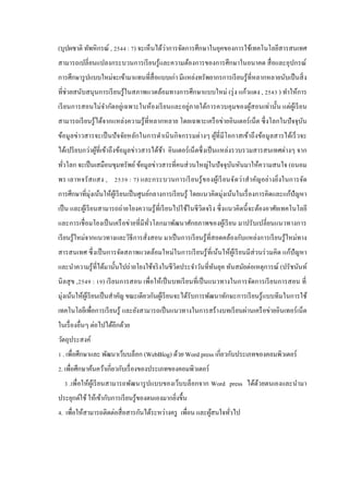 ่
(บุปผชาติ ทัพหิกรณ์ , 2544 : 7) จะเห็นได้วาการจัดการศึกษาในยุคของการใช้เทคโนโลยีสารสนเทศ
สามารถเปลี่ ยนแปลงกระบวนการเรี ยนรู ้และความต้องการของการศึกษาในอนาคต สื่ อและอุปกรณ์
การศึกษารู ปแบบใหม่จะเข้ามาแทนที่สื่อแบบเก่า มีแหล่งทรัพยากรการเรี ยนรู ้ที่หลากหลายนับเป็ นสิ่ ง
ที่ช่วยสนับสนุ นการเรี ยนรู ้ในสภาพแวดล้อมทางการศึกษาแบบใหม่ (รุ่ ง แก้วแดง , 2543 ) ทําให้การ
เรี ยนการสอนไม่จากัดอยู่เฉพาะในห้องเรี ยนและอยู่ภายใต้การควบคุ มของผูสอนเท่านั้น แต่ผูเ้ รี ยน
ํ
้
สามารถเรี ยนรู ้ ได้จากแหล่งความรู ้ที่หลากหลาย โดยเฉพาะเครื อข่ายอินเตอร์ เน็ต ซึ่ งโลกในปั จจุบน
ั
ข้อมู ลข่าวสารจะเป็ นปั จจัยหลักในการดําเนิ นกิ จกรรมต่างๆ ผูที่มีโอกาสเข้าถึ งข้อมูลสารได้เร็ วจะ
้
ได้เปรี ยบกว่าผูที่เข้าถึงข้อมูลข่าวสารได้ชา อินเตอร์ เน็ตซึ่ งเป็ นแหล่งรวบรวมสารสนเทศต่างๆ จาก
้
้
ทัวโลก จะเป็ นเสมือนขุมทรัพย์ ข้อมูลข่าวสารที่คนส่ วนใหญ่ในปั จจุบนหันมาให้ความสนใจ (ถนอม
ั
่
พร เลาหจรัส แสง , 2539 : 7) และกระบวนการเรี ยนรู ้ ของผูเ้ รี ยนจัดว่า สํา คัญอย่า งยิ่งในการจัด
การศึกษาที่มุ่งเน้นให้ผูเ้ รี ยนเป็ นศูนย์กลางการเรี ยนรู ้ โดยแนวคิดมุ่งเน้นในเรื่ องการคิดและแก้ปัญหา
เป็ น และผูเ้ รี ยนสามารถถ่ายโยงความรู ้ ที่เรี ยนไปใช้ในชี วิตจริ ง ซึ่ งแนวคิดนี้ จะต้องอาศัยเทคโนโลยี
และการเชื่ อมโยงเป็ นเครื อข่ายที่มีทวโลกมาพัฒนาศักยภาพของผูเ้ รี ยน มาปรับเปลี่ยนแนวทางการ
ั่
เรี ยนรู ้ใหม่จากแนวทางและวิธีการสั่งสอน มาเป็ นการเรี ยนรู ้ที่สอดคล้องกับแหล่งการเรี ยนรู ้ใหม่ทาง
สารสนเทศ ซึ่ งเป็ นการจัดสภาพแวดล้อมใหม่ในการเรี ยนรู ้ ที่เน้นให้ผูเ้ รี ยนมีส่วนร่ วมคิด แก้ปัญหา
และนําความรู ้ที่ได้มานั้นไปถ่ายโยงใช้จริ งในชี วิตประจําวันที่ทนยุค ทันสมัยต่อเหตุการณ์ (ปรัชนันท์
ั
นิ ลสุ ข ,2549 : 19) เรี ยนการสอน เพื่อให้เป็ นบทเรี ยนที่เป็ นแนวทางในการจัดการเรี ยนการสอน ที่
มุ่งเน้นให้ผเู ้ รี ยนเป็ นสําคัญ ขณะเดียวกันผูเ้ รี ยนจะได้รับการพัฒนาทักษะการเรี ยนรู ้แบบทีมในการใช้
เทคโนโลยีเพื่อการเรี ยนรู ้ และยังสามารถเป็ นแนวทางในการสร้างบทเรี ยนผ่านเครื อข่ายอินเทอร์ เน็ต
ในเรื่ องอื่นๆ ต่อไปได้อีกด้วย
วัตถุประสงค์
1 . เพื่อศึกษาและ พัฒนาเว็บบล็อก (WebBlog) ด้วย Word press เกี่ยวกับประเภทของคอมพิวเตอร์
2. เพื่อศึกษาค้นคว้าเกี่ยวกับเรื่ องของประเภทของคอมพิวเตอร์
3 .เพื่อให้ผูเ้ รี ยนสามารถพัฒนารู ปแบบของเว็บบล็อกจาก Word press ได้ดวยตนเองและนํามา
้
ประยุกต์ใช้ ให้เข้ากับการเรี ยนรู ้ของตนเองมากยิงขึ้น
่
4. เพื่อให้สามารถติดต่อสื่ อสารกันได้ระหว่างครู เพื่อน และผูสนใจทัวไป
้
่

 