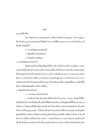 บทที่ 2
เอกสารที่เกี่ยวข้อง
ในการจัดทําโครงงานคอมพิวเตอร์ การพัฒนาเว็บบล็อก (WebBlog) ด้วย Wordpress
เกี่ ย วกับ ประเภทของคอมพิ วเตอร์ น้ ี ผูจ ัดทํา โครงงานได้ศึ ก ษาเอกสารและจากเว็บ ไซด์ต่ า งๆ ที่
้
เกี่ยวข้อง ดังต่อไปนี้
2.1 ความสําคัญของคอมพิวเตอร์
2.2 ข้อมูลเกี่ยวกับคอมพิวเตอร์
2.3 เว็บบล็อก (WebBlog)
2.1 ความสําคัญของคอมพิวเตอร์
ปั จจุบนคอมพิวเตอร์ ได้ถูกพัฒนาให้มีความก้าวหน้าอย่างรวดเร็ ว ขนาดเล็กลง ราคาถู ก
ั
ลงแต่ประสิ ทธิ ภาพหรื อความสามารถในการทํางานสู งขึ้น ทําให้หน่วยงานในองค์กร ตลอดจนบุคคล
ได้นาคอมพิวเตอร์ มาใช้งานกันอย่างกว้างขวาง เช่ น การพิมพ์เอกสารต่างๆ การออกแบบงานด้าน
ํ
ศิ ล ปะ การสร้ า งภาพกราฟฟิ ก การเล่ น เกมส์ การดู ห นัง ฟั ง เพลง การสร้ า งเว็บ ส่ ว นตัว การนํา
คอมพิวเตอร์ มาใช้งานในลักษณะเครื อข่าย เช่น เครื อข่ายอินเทอร์ เน็ต การติดต่อสื่ อสาร การเลือกซื้ อ
สิ นค้า การสื บค้นข้อมูลด้านการศึกษา เป็ นต้น
2.2 ข้อมูลเกี่ยวกับคอมพิวเตอร์
2.2.1 ความหมายของคอมพิวเตอร์
คอมพิวเตอร์ คือ อุปกรณ์ ทางอิเล็กทรอนิ กส์ (Electrinic device) ที่มนุ ษย์ใช้เป็ น
เครื่ องมือช่วยในการจัดเก็บข้อมูลที่อาจเป็ นได้ท้ งตัวเลข ตัวอักษร หรื อสัญลักษณ์ที่ใช้แทนความหมาย
ั
ในสิ่ งต่างๆ โดยคุณสมบัติที่สําคัญของคอมพิวเตอร์ คือการที่สามารถกําหนดชุ ดคําสั่งล่วงหน้า หรื อ
ั
โปรแกรมได้ (programmable) นั้นคือคอมพิวเตอร์ สามารถทํางานได้หลากหลายรู ปแบบ ขึ้นอยู่กบ
ชุดคําสังที่เลือกมาใช้งาน ทําให้สามารถนําคอมพิวเตอร์ ไปประยุกต์ใช้งานได้อย่างกว้างขวาง เช่น ใช้
่
ในการตรวจคลื่นความถี่ของหัวใจ การฝาก – ถอนเงินในธนาคาร การตรวจสอบสภาพเครื่ องยนต์
เป็ นต้น ข้อ ดี ข องคอมพิ ว เตอร์ คื อ เครื่ องคอมพิ วเตอร์ ส ามารถทํา งานได้อย่า งมี ป ระสิ ท ธิ ภ าพ มี

 