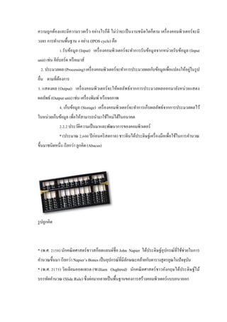 ความถู กต้องและมีความรวดเร็ ว อย่างไรก็ดี ไม่ว่าจะเป็ นงานชนิ ดใดก็ตาม เครื่ องคอมพิวเตอร์ จะมี
วงจร การทํางานพื้นฐาน 4 อย่าง (IPOS cycle) คือ
1.รับข้อมูล (Input) เครื่ องคอมพิวเตอร์ จะทําการรับข้อมู ลจากหน่ วยรั บข้อมูล (Input
unit) เช่น คียบอร์ ด หรื อเมาส์
์
่
2. ประมวลผล (Processing) เครื่ องคอมพิวเตอร์ จะทําการประมวลผลกับข้อมูลเพื่อแปลงให้อยูในรู ป
อื่น ตามที่ตองการ
้
3. แสดงผล (Output) เครื่ องคอมพิวเตอร์ จะให้ผลลัพธ์จากการประมวลผลออกมายังหน่ วยแสดง
ผลลัพธ์ (Output unit) เช่น เครื่ องพิมพ์ หรื อจอภาพ
4. เก็บข้อมูล (Storage) เครื่ องคอมพิวเตอร์ จะทําการเก็บผลลัพธ์จากการประมวลผลไว้
ในหน่วยเก็บข้อมูล เพื่อให้สามารถนํามาใช้ใหม่ได้ในอนาคต
2.2.2 ประวัติความเป็ นมาและพัฒนาการของคอมพิวเตอร์
* (ประมาณ 2,600 ปี ก่อนคริ สตกาล) ชาวจีนได้ประดิษฐ์เครื่ องมือเพื่อใช้ในการคํานวณ
ขึ้นมาชนิดหนึ่ง เรี ยกว่า ลูกคิด (Abacus)

รู ปลูกคิด

* (พ.ศ. 2158) นักคณิ ตศาสตร์ ชาวสก็อตแลนด์ชื่อ John Napier ได้ประดิษฐ์อุปกรณ์ที่ใช้ช่วยในการ
คํานวณขึ้นมา เรี ยกว่า Napier’s Bones เป็ นอุปกรณ์ที่มีลกษณะคล้ายกับตารางสู ตรคูณในปั จจุบน
ั
ั
* (พ.ศ. 2173) วิลเลียมออตเทรต (William Oughtred) นักคณิ ตศาสตร์ ชาวอังกฤษได้ประดิษฐ์ไม้
บรรทัดคํานวณ (Slide Rule) ซึ่ งต่อมากลายเป็ นพื้นฐานของการสร้างคอมพิวเตอร์ แบบอนาลอก

 