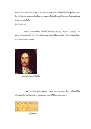* (พ.ศ. 2185) เบลล์ ปาสคาล (Blaise Pascal) นักคณิ ตศาสตร์ ชาวฝรั่งเศสได้ประดิษฐ์เครื่ องบวกลบ
ขึ้น โดยใช้หลักการหมุนของฟั นเฟื องและการทดเลขเมื่อฟั นเฟื องหมุนไปครบรอบ โดยแสดงตัวเลข
จาก 0-9 ออกที่หน้าปัด
รู ปเครื่ องบวกลบ
* (พ.ศ. 2214) กอตฟริ ต วิล แฮล์ม ไลบ์นิซ (Gottfrieng Wilhelm Leibniz) นัก
คณิ ตศาสตร์ ชาวเยอรมัน ได้ปรั บปรุ งเครื่ องคิดเลขปาสคาล ให้ทางานได้ดีกว่าเดิมและเขสยังค้นพบ
ํ
เลขฐานสอง (Binary number)

รู ปกอตฟริ ต วิลเฮลม์ ไลบ์นิซ

* (พ.ศ. 2288) โจเซฟแมรี่ แจคคาร์ ด (Joseph Marie Jacquard) เป็ นชาวฝรั่งเศสได้คิด
เครื่ องทอผ้าโดยใช้คาสั่งจากบัตรเจาะรู ควบคุมการทดผ้าให้มีสีและลวดลายต่างๆ
ํ

รู ปบัตรเจาะรู

 