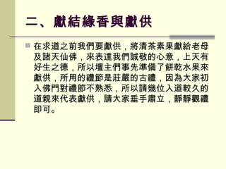 二、獻結緣香與獻供
 在求道之前我們要獻供，將清茶素果獻給老母

及諸天仙佛，來表達我們誠敬的心意，上天有
好生之德，所以壇主們事先準備了餅乾水果來
獻供，所用的禮節是莊嚴的古禮，因為大家初
入佛門對禮節不熟悉，所以請幾位入道較久的
道親來代表獻供，請大家垂手肅立，靜靜觀禮
即可。

 