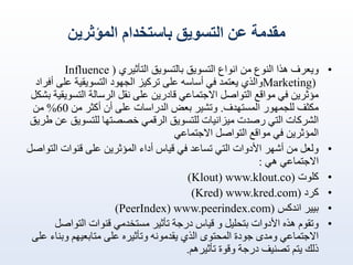 ‫مقدمة عن التسويق باستخدام المؤثرين‬
‫•‬

‫•‬
‫•‬
‫•‬
‫•‬
‫•‬

‫ويعرف هذا النوع من انواع التسويق بالتسويق التأثيري ( ‪Influence‬‬
‫)‪Marketing‬والذي يعتمد في أساسه على تركيز الجهود التسويقية على أفراد‬
‫مؤثرين في مواقع التواصل االجتماعي قادرين على نقل الرسالة التسويقية بشكل‬
‫مكثف للجمهور المستهدف. وتشير بعض الدراسات على أن أكثر من 06% من‬
‫الشركات التي رصدت ميزانيات للتسويق الرقمي خصصتها للتسويق عن طريق‬
‫المؤثرين في مواقع التواصل االجتماعي‬
‫ولعل من أشهر األدوات التي تساعد في قياس أداء المؤثرين على قنوات التواصل‬
‫االجتماعي هي :‬
‫كلوت (‪)Klout) www.klout.co‬‬
‫كرد (‪)Kred) www.kred.com‬‬
‫بيير اندكس (‪)PeerIndex) www.peerindex.com‬‬
‫وتقوم هذه األدوات بتحليل و قياس درجة تأثير مستخدمي قنوات التواصل‬
‫االجتماعي ومدى جودة المحتوى الذي يقدمونه وتأثيره على متابعيهم وبناء على‬
‫ذلك يتم تصنيف درجة وقوة تأثيرهم.‬

 