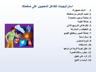 ‫استراتيجيات لتفاعل المعجبين على صفحتك‬
‫1. اعرف جمهورك‬
‫2. تحديد الغرض من صفحتك‬
‫3. صفحة ترحيب مخصصة‬
‫4. اضافة القيمة‬
‫5. اإلفراط في الترويج الذاتي‬
‫6. التعليقات و المشاركة‬
‫7. إضافة الصور ومقاطع الفيديو‬
‫8. اسأل أسئلة‬
‫9. تنوع المحتوى‬
‫01. المسابقات‬
‫11. خلق تجربة فريدة من نوعها‬
‫21. اجعل رسالتك قصيرة‬
‫31. الرد على تعليق‬
‫41. الرصد و التتبع‬

 