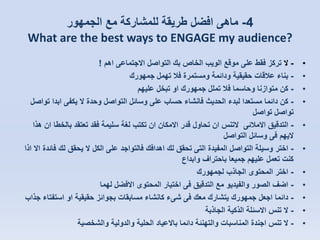 ‫4- ماهى افضل طريقة للمشاركة مع الجمهور‬
‫?‪What are the best ways to ENGAGE my audience‬‬
‫•‬
‫•‬
‫•‬
‫•‬

‫•‬
‫•‬
‫•‬
‫•‬
‫•‬
‫•‬
‫•‬

‫ ال تركز فقط على موقع الويب الخاص بك التواصل االجتماعى اهم !‬‫ بناء عالقات حقيقية ودائمة ومستمرة فال تهمل جمهورك‬‫ كن متوازنا وحاسما فال تملل جمهورك او تبخل عليهم‬‫ كن دائما مستعدا لبدء الحديث فانشاء حساب على وسائل التواصل وحدة ال يكفى ابدا تواصل‬‫تواصل تواصل‬
‫ التدقيق االمالئى التنس ان تحاول قدر االمكان ان تكتب لغة سليمة فقد تعتقد بالخطا ان هذا‬‫اليهم فى وسائل التواصل‬
‫ اختر وسيلة التواصل المفيدة التى تحقق لك اهدافك فالتواجد على الكل ال يحقق لك فائدة اال اذا‬‫كنت تعمل عليهم جميعا باحتراف وابداع‬
‫ اختر المحتوى الجاذب لجمهورك‬‫ اضف الصور والفيديو مع التدقيق فى اختيار المحتوى االفضل لهما‬‫ دائما اجعل جمهورك يتشارك معك فى شىء كانشاء مسابقات بجوائز حقيقية او استفتاء جذاب‬‫ ال تنس االسئلة الذكية الجاذبة‬‫- ال تنس اجندة المناسبات والتهنئة دائما باالعياد الحلية والدولية والشخصية‬

 
