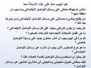 ‫هيا نجيب معا على هذه االسئلة معا‬
‫مالذى تستهدفه حملتى على وسائل التواصل االجتماعى وما يجب ان‬
‫احققه منها ؟‬
‫من يفتح وينشىء حساباتى على وسائل التواصل االجتماعى ومن يديرها‬
‫بعد ذلك ؟‬
‫هل يجب ان يكون لشركتى وجود على كل وسائل التواصل االجتماعى ؟‬
‫ما هى افضل الشبكات االجتماعيه للشركات الصغيرة ؟‬
‫كم مرة فى اليوم يجب ان انشر محتوى جديد على وسيلة التواصل‬
‫خاصتى ؟‬
‫ما هو نوع المحتوى الذى يجب ان انشره عبر وسائل التواصل‬
‫االجتماعى ؟‬
‫هل يمكن ان استخدم وسائل التواصل لخدمة العمالء علنا ؟‬
‫كيف يمكننى تحويل معجبينى ومتابعينى الى مشترين لمنتجى عبر وسائل‬
‫التواصل ؟‬

 