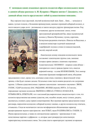 С помощью каких языковых средств создается образ колокольного звона
в данном абзаце рассказа А. И. Куприна «Мирное житие»? Докажите, что
данный абзац текста представляет собой художественное описание.
Над городом плыл грустный, тягучий великопостный звон. Банн… банн… - печально и
важно, густым голосом, с большими промежутками, выпевал огромный соборный колокол, и
после каждого удара долго разливались и таяли в воздухе упругие трепещущие волны. Ему
отзывались другие колокольни: сипло, точно
простуженный архиерейский бас, вякал надтреснутый
колокол у Никиты Мученика; глухим, коротким,
беззвучным рыданием отвечали с Николы на Выселках, а
в женском монастыре за речкой знаменитый
«серебряный» колокол стонал и плакался высокой,
чистой, певучей нотой.
Лексическую основу описания колокольного звона
составляют тематические группы слов, значение
которых прямо связано с понятием «звучание».
Существительное КОЛОКОЛ – опорное слово абзаца –
повторяется в тексте трижды (кроме того, имеется
корневой повтор – в слове КОЛОКОЛЬНЯ). Этот повтор
выполняет функцию межфразовой связи, объединяя
предложения в текст, кроме того, ключевое слово очень «значимо с фонетической точки
зрения, о чём будет сказано дальше. Остальные слова текста можно разделить на следующие
группы. 1) Имена существительные с прямым лексическим значением «звучание»: ЗВОН,
ГОЛОС, УДАР (колокола), БАС, РЫДАНИЕ, ВОЛНЫ (звуков), НОТА. 2) Глаголы,
передающие звучание колоколов: ВЫПЕВАЛ, ВЯКАЛ, СТОНАЛ, ПЛАКАЛСЯ,
ОТЗЫВАЛИСЬ, ОТВЕЧАЛИ; этот глагольный ряд выразительно свидетельствует о том, что
колокола представлены как живые существа, они, подобно людям, могут стонать, рыдать,
жаловаться, изливать душу (прием олицетворения). Вся звуковая картина представлена в виде
разговора, переклички колоколов: соборный колокол запевал, а другие колокола ему отвечали,
отзывались. Сюда же включаются глаголы метафорически обозначающие характер
распространения звуков в пространстве: звон ПЛЫЛ, звуки РАЗЛИВАЛИСЬ и ТАЯЛИ. 3)
Имена прилагательные, а также их синтаксические дериваты – производные от них
качественные наречия с суффиксом –о, которые дают развернутую качественную
характеристику колокольного звона. Эти слова текста характеризуют звучание по времени

 