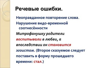 Речевые ошибки.
Неоправданное повторение слова.
Нарушение видо-временной
соотнесённости
Митрофанушку родители
воспитывали в любви, а
впоследствии он становится
эгоистом. (Второе сказуемое следует
поставить в форму прошедшего
времени: стал.)

 