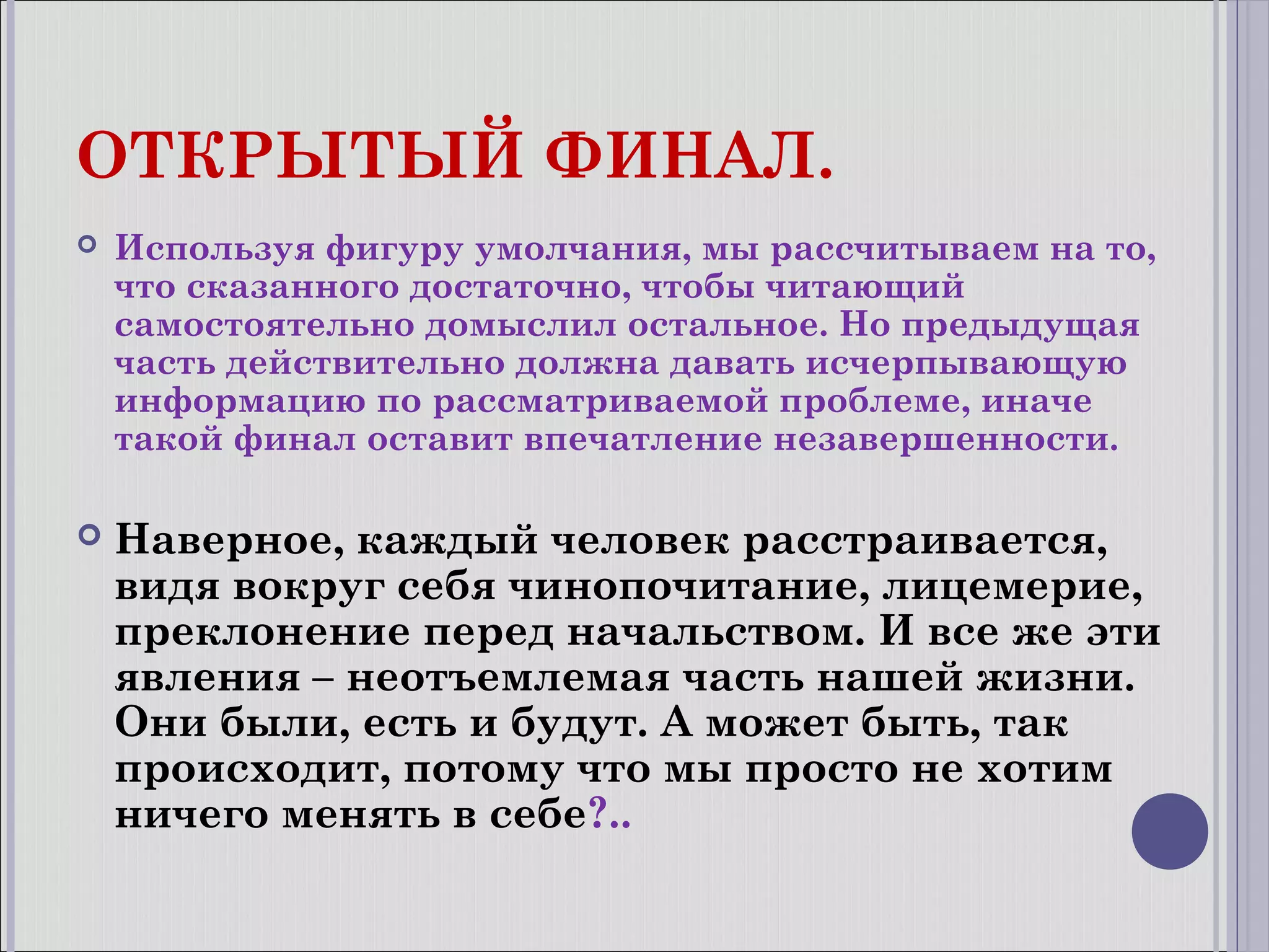 ОТКРЫТЫЙ ФИНАЛ.


Используя фигуру умолчания, мы рассчитываем на то,
что сказанного достаточно, чтобы читающий
самостоятельно домыслил остальное. Но предыдущая
часть действительно должна давать исчерпывающую
информацию по рассматриваемой проблеме, иначе
такой финал оставит впечатление незавершенности.



Наверное, каждый человек расстраивается,
видя вокруг себя чинопочитание, лицемерие,
преклонение перед начальством. И все же эти
явления – неотъемлемая часть нашей жизни.
Они были, есть и будут. А может быть, так
происходит, потому что мы просто не хотим
ничего менять в себе?..

 