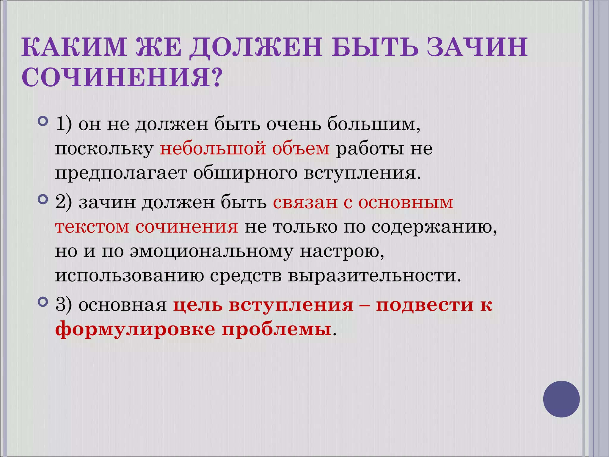 КАКИМ ЖЕ ДОЛЖЕН БЫТЬ ЗАЧИН
СОЧИНЕНИЯ?
1) он не должен быть очень большим,
поскольку небольшой объем работы не
предполагает обширного вступления.
 2) зачин должен быть связан с основным
текстом сочинения не только по содержанию,
но и по эмоциональному настрою,
использованию средств выразительности.
 3) основная цель вступления – подвести к
формулировке проблемы.


 