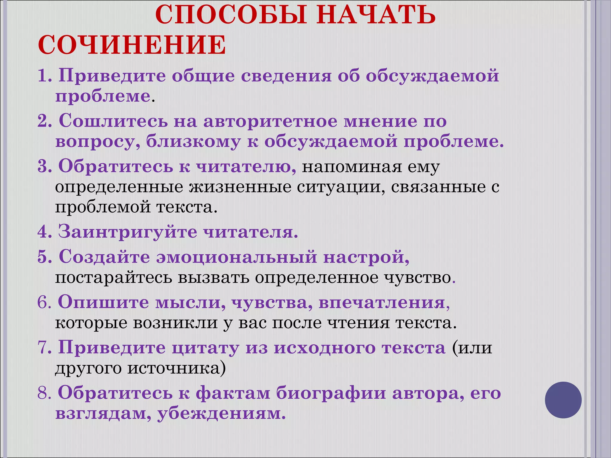 СПОСОБЫ НАЧАТЬ
СОЧИНЕНИЕ
1. Приведите общие сведения об обсуждаемой
проблеме.
2. Сошлитесь на авторитетное мнение по
вопросу, близкому к обсуждаемой проблеме.
3. Обратитесь к читателю, напоминая ему
определенные жизненные ситуации, связанные с
проблемой текста.
4. Заинтригуйте читателя.
5. Создайте эмоциональный настрой,
постарайтесь вызвать определенное чувство.
6. Опишите мысли, чувства, впечатления,
которые возникли у вас после чтения текста.
7. Приведите цитату из исходного текста (или
другого источника)
8. Обратитесь к фактам биографии автора, его
взглядам, убеждениям.

 