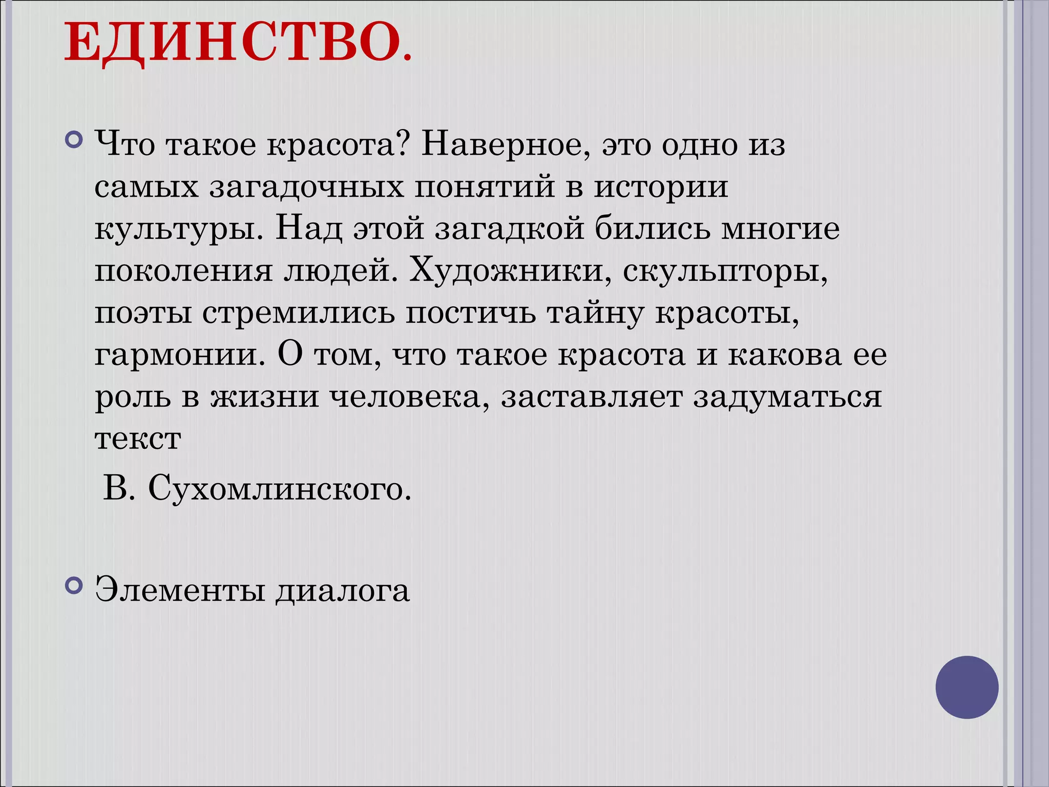 ЕДИНСТВО.


Что такое красота? Наверное, это одно из
самых загадочных понятий в истории
культуры. Над этой загадкой бились многие
поколения людей. Художники, скульпторы,
поэты стремились постичь тайну красоты,
гармонии. О том, что такое красота и какова ее
роль в жизни человека, заставляет задуматься
текст
В. Сухомлинского.



Элементы диалога

 