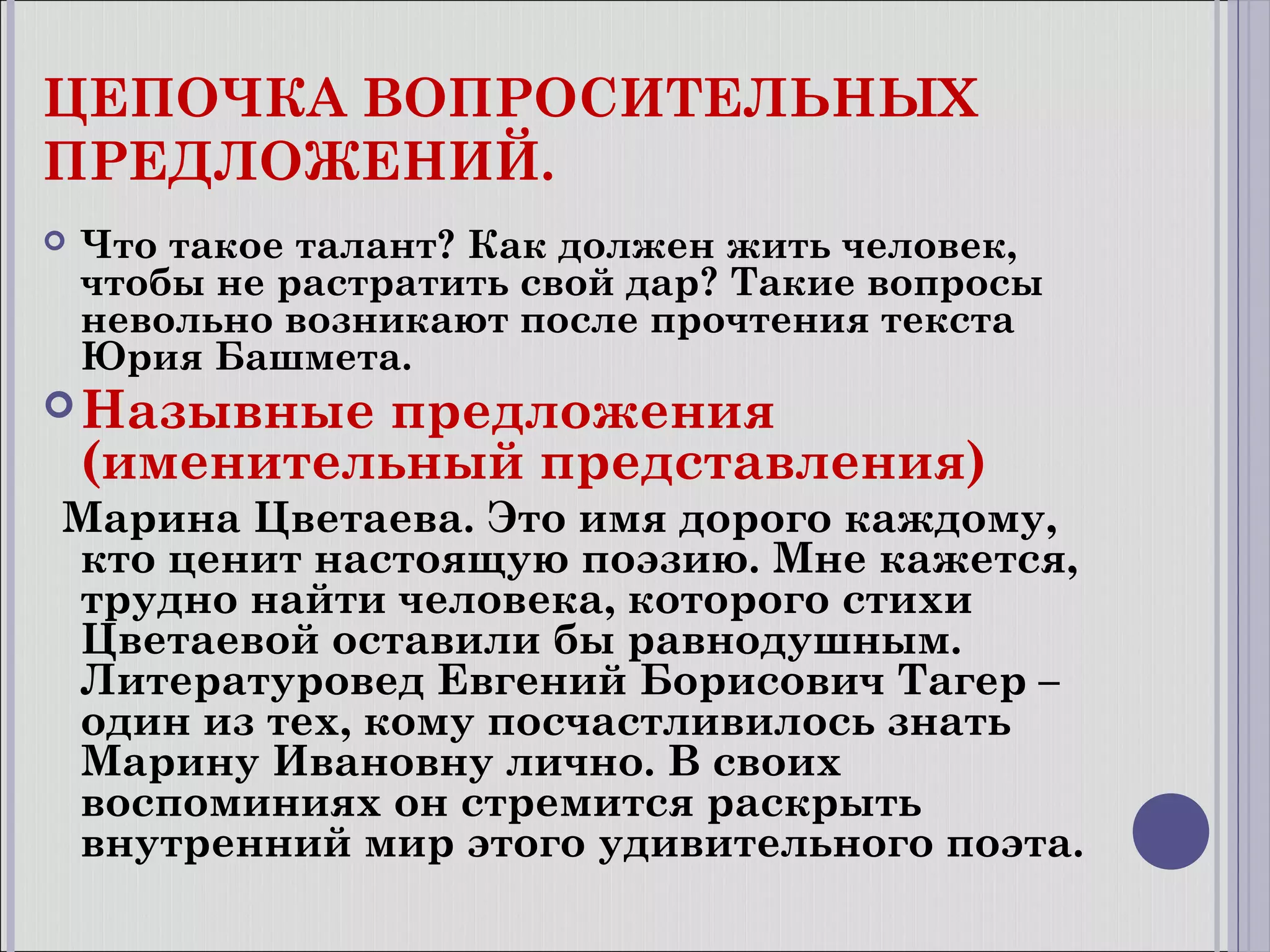 ЦЕПОЧКА ВОПРОСИТЕЛЬНЫХ
ПРЕДЛОЖЕНИЙ.


Что такое талант? Как должен жить человек,
чтобы не растратить свой дар? Такие вопросы
невольно возникают после прочтения текста
Юрия Башмета.

 Назывные

предложения
(именительный представления)

Марина Цветаева. Это имя дорого каждому,
кто ценит настоящую поэзию. Мне кажется,
трудно найти человека, которого стихи
Цветаевой оставили бы равнодушным.
Литературовед Евгений Борисович Тагер –
один из тех, кому посчастливилось знать
Марину Ивановну лично. В своих
воспоминиях он стремится раскрыть
внутренний мир этого удивительного поэта.

 