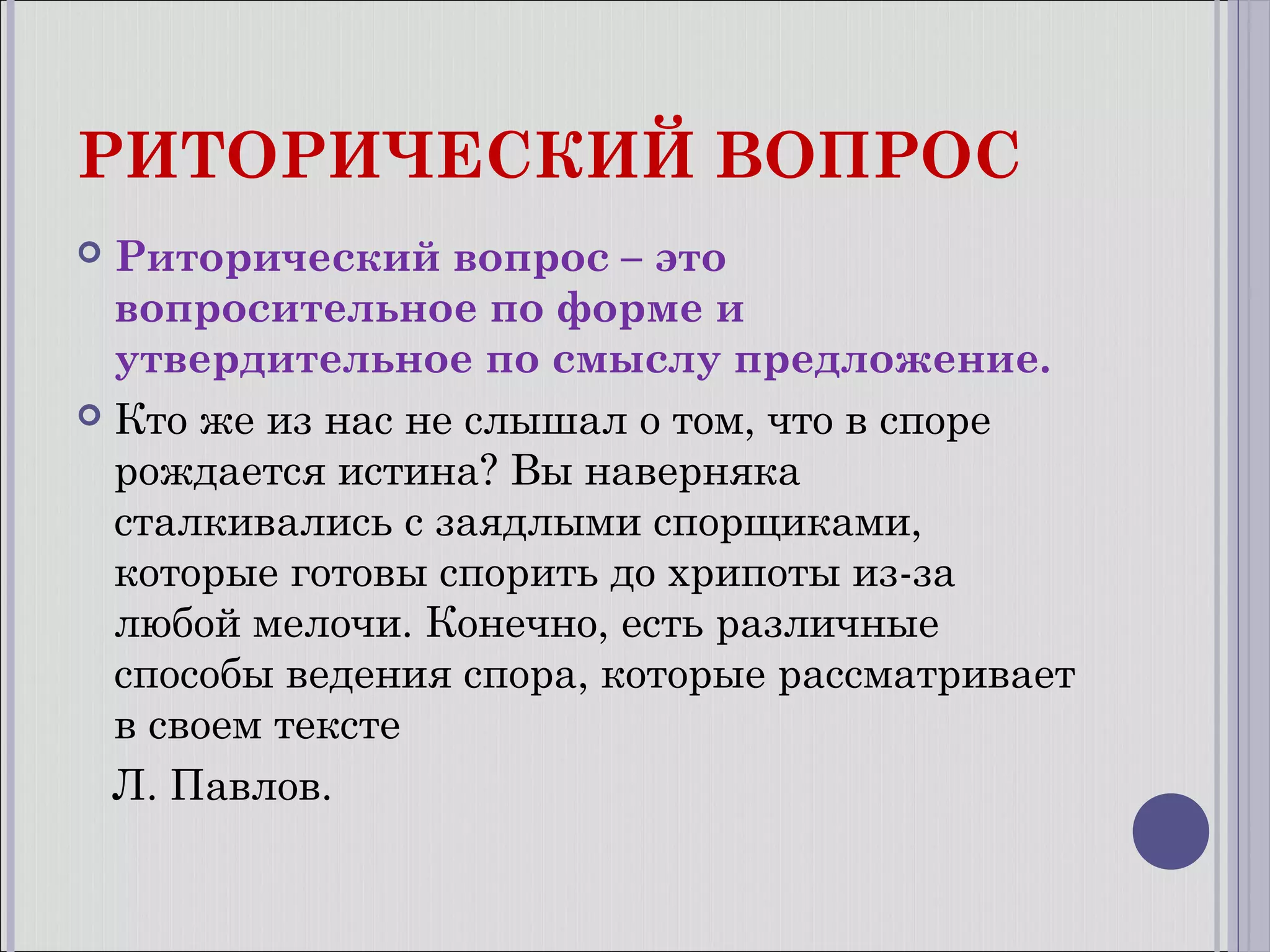 РИТОРИЧЕСКИЙ ВОПРОС
Риторический вопрос – это
вопросительное по форме и
утвердительное по смыслу предложение.
 Кто же из нас не слышал о том, что в споре
рождается истина? Вы наверняка
сталкивались с заядлыми спорщиками,
которые готовы спорить до хрипоты из-за
любой мелочи. Конечно, есть различные
способы ведения спора, которые рассматривает
в своем тексте
Л. Павлов.


 