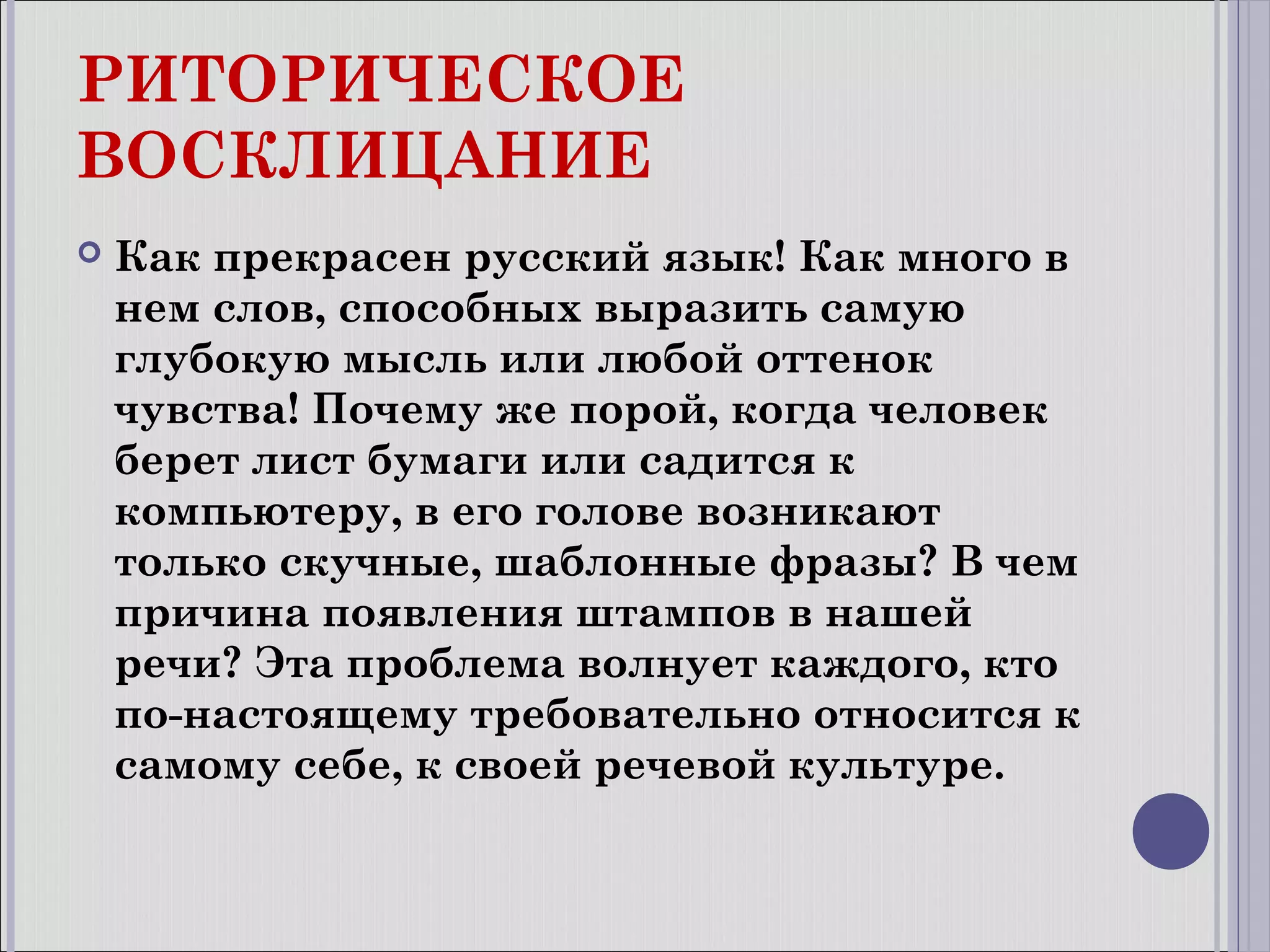 РИТОРИЧЕСКОЕ
ВОСКЛИЦАНИЕ


Как прекрасен русский язык! Как много в
нем слов, способных выразить самую
глубокую мысль или любой оттенок
чувства! Почему же порой, когда человек
берет лист бумаги или садится к
компьютеру, в его голове возникают
только скучные, шаблонные фразы? В чем
причина появления штампов в нашей
речи? Эта проблема волнует каждого, кто
по-настоящему требовательно относится к
самому себе, к своей речевой культуре.

 