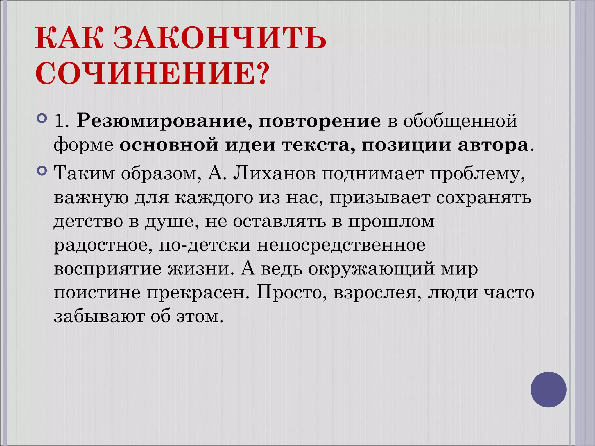 КАК ЗАКОНЧИТЬ
СОЧИНЕНИЕ?
1. Резюмирование, повторение в обобщенной
форме основной идеи текста, позиции автора.
 Таким образом, А. Лиханов поднимает проблему,
важную для каждого из нас, призывает сохранять
детство в душе, не оставлять в прошлом
радостное, по-детски непосредственное
восприятие жизни. А ведь окружающий мир
поистине прекрасен. Просто, взрослея, люди часто
забывают об этом.


 