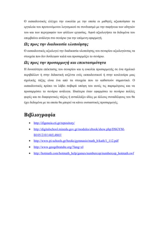Ο εκπαιδευτικός ελέγχει την ευκολία με την οποία οι μαθητές αξιοποίησαν τα
εργαλεία του προτεινόμενου λογισμικού σε συνδυασμό με την σαφήνεια των οδηγιών
του και των περιγραφών των φύλλων εργασίας. Αφού αξιολογήσει τα δεδομένα του
επεμβαίνει ανάλογα στο σενάριο για την επόμενη εφαρμογή.

Ως προς την διαδικασία υλοποίησης
Ο εκπαιδευτικός αξιολογεί την διαδικασία υλοποίησης του σεναρίου αξιολογώντας τα
στοιχεία που δεν δούλεψαν καλά και προσαρμόζει το σενάριο.

Ως προς την προσαρμογή και επεκτασιμότητα
Η δυνατότητα επέκτασης του σεναρίου και η ευκολία προσαρμογής σε ένα σχολικό
περιβάλλον ή στην διδακτική ατζέντα ενός εκπαιδευτικού ή στην κουλτούρα μιας
σχολικής τάξης είναι ένα από τα στοιχεία που το καθιστούν σημαντικό. Ο
εκπαιδευτικός πρέπει να λάβει σοβαρά υπόψη του αυτές τις παραμέτρους και να
προσαρμόσει το σενάριο ανάλογα. Ιδιαίτερα όταν εφαρμόσει το σενάριο πολλές
φορές και σε διαφορετικές τάξεις ή ανταλλάξει ιδέες με άλλους συναδέλφους του θα
έχει δεδομένα με τα οποία θα μπορεί να κάνει ουσιαστικές προσαρμογές.

Βιβλιογραφία
•

http://ifigeneia.cti.gr/repository/

•

http://digitalschool.minedu.gov.gr/modules/ebook/show.php/DSGYMB105/210/1465,4865/

•

http://www.pi-schools.gr/books/gymnasio/math_b/kath/1_112.pdf

•

http://www.geogebratube.org/?lang=el

•

http://hotmath.com/hotmath_help/games/numbercop/numbercop_hotmath.swf

 