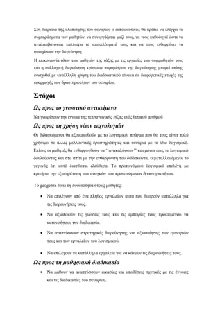 Στη διάρκεια της υλοποίησης του σεναρίου ο εκπαιδευτικός θα πρέπει να ελέγχει τα
συμπεράσματα των μαθητών, να συνεργάζεται μαζί τους, να τους καθοδηγεί ώστε να
αντιλαμβάνονται καλύτερα τα αποτελέσματά τους και να τους ενθαρρύνει να
συνεχίσουν την διερεύνηση.
Η επικοινωνία όλων των μαθητών της τάξης με τις εργασίες των συμμαθητών τους
και η συλλογική διερεύνηση κρίσιμων παραμέτρων της διερεύνησης μπορεί επίσης
ενισχυθεί με κατάλληλη χρήση του διαδραστικού πίνακα σε διαφορετικές πτυχές της
εφαρμογής των δραστηριοτήτων του σεναρίου.

Στόχοι
Ως προς το γνωστικό αντικείμενο
Να γνωρίσουν την έννοια της τετραγωνικής ρίζας ενός θετικού αριθμού

Ως προς τη χρήση νέων τεχνολογιών
Οι διδασκόμενοι θα εξοικειωθούν με το λογισμικό, πράγμα που θα τους είναι πολύ
χρήσιμο σε άλλες μελλοντικές δραστηριότητες και σενάρια με το ίδιο λογισμικό.
Επίσης οι μαθητές θα ενθαρρυνθούν να ‘‘ανακαλύψουν’’ και μόνοι τους το λογισμικό
δουλεύοντας και στο σπίτι με την ενθάρρυνση του διδάσκοντα, εκμεταλλευόμενοι το
γεγονός ότι αυτό διατίθεται ελεύθερα. Το προτεινόμενο λογισμικό επελέγη με
κριτήριο την εξυπηρέτηση των αναγκών των προτεινόμενων δραστηριοτήτων.
Το geogebra δίνει τη δυνατότητα στους μαθητές:
•

Να επιλέγουν από ένα πλήθος εργαλείων αυτά που θεωρούν κατάλληλα για
τις διερευνήσεις τους.

•

Να αξιοποιούν τις γνώσεις τους και τις εμπειρίες τους προκειμένου να
κατανοήσουν την διαδικασία.

•

Να αναπτύσσουν στρατηγικές διερεύνησης και αξιοποίησης των εμπειριών
τους και των εργαλείων του λογισμικού.

•

Να επιλέγουν τα κατάλληλα εργαλεία για να κάνουν τις διερευνήσεις τους.

Ως προς τη μαθησιακή διαδικασία
•

Να μάθουν να αναπτύσσουν εικασίες και υποθέσεις σχετικές με τις έννοιες
και τις διαδικασίες του σεναρίου.

 