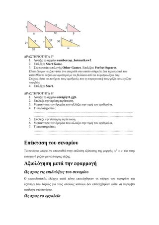 ΔΡΑΣΤΗΡΙΟΤΗΤΑ 5η
1. Άνοιξε το αρχείο numbercop_hotmath.swf.
2. Επιλέξτε Start Game.
3. Στο κουτάκι επιλογής Other Games. Επιλέξτε Perfect Squares.
Είναι έτοιμο να ξεκινήσει ένα παιχνίδι στο οποίο οδηγείτε ένα περιπολικό που
κατευθύνετε δεξιά και αριστερά με τα βελάκια από το πληκτρολόγιο σας.
Στόχος είναι να πετύχετε τους αριθμούς που η τετραγωνική τους ρίζα υπολογίζετε
ακριβώς.
4. Επιλέξτε Start.
ΔΡΑΣΤΗΡΙΟΤΗΤΑ 6η
1. Άνοιξε το αρχείο ασκηση11.ggb.
2. Επέλεξε την πρώτη περίπτωση.
3. Μετακίνησε τον δρομέα που αλλάζει την τιμή του αριθμού α.
4. Τι παρατηρείται ;
…………………………………………………………………………………
…………………………………………………………………………………
5. Επέλεξε την δεύτερη περίπτωση.
6. Μετακίνησε τον δρομέα που αλλάζει την τιμή του αριθμού α.
7. Τι παρατηρείται ;
…………………………………………………………………………………
…………………………………………………………………………………

Επέκταση του σεναρίου
Το σενάριο μπορεί να επεκταθεί στην επίλυση εξίσωσης της μορφής x 2 = a και στην
εισαγωγή ριζών μεγαλύτερης τάξης.

Αξιολόγηση μετά την εφαρμογή
Ως προς τις επιδιώξεις του σεναρίου
Ο εκπαιδευτικός ελέγχει κατά πόσο επιτεύχθηκαν οι στόχοι του σεναρίου και
εξετάζει του λόγους για τους οποίους κάποιοι δεν επιτεύχθηκαν ώστε να παρέμβει
ανάλογα στο σενάριο.

Ως προς τα εργαλεία

 