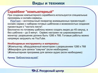 Виды и техники
Скрайбинг "компьютерный"
При создании компьютерного скрайбинга используются специальные
программы и онлайн-сервисы.
PowToon – англоязычный генератор анимационных презентаций онлайн сервис с набором готовых шаблонов и возможностью создания
презентации с "чистого листа".
Бесплатно по готовому шаблону можно создать видео до 45 секунд, а
без шаблона – до 5 минут. Сервис настроен на широкоэкранный
монитор: разрешение должно быть 1280 x 768. Готовые работы можно
напрямую загружать на YouTube.
Необходимые инструменты и материалы:
❏Компьютер, оборудованный монитором с разрешением 1280 х 768
❏Микрофон для записи "озвучки" (если необходимо)
❏Компьютерная программа для записи аудио (если необходимо)
Пример

“Библиотека-музей”

Ресурсный центр

 